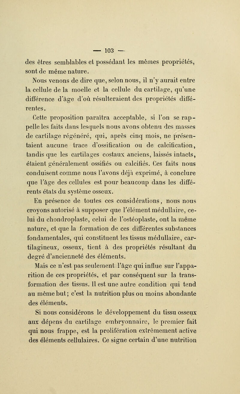 des êtres semblables et possédant les mêmes propriétés, sont de même nature. Nous venons de dire que, selon nous, il n'y aurait entre la cellule de la moelle et la cellule du cartilag-e, qu'une différence d'âge d'où résulteraient des propriétés diffé- rentes . Cette proposition paraîtra acceptable, si l'on se rap- pelle les faits dans lesquels nous avons obtenu des masses de cartilage régénéré, qui, après cinq mois, ne présen- taient aucune trace d'ossification ou de calcification, tandis que les cartilages costaux anciens, laissés intacts, étaient généralement ossifiés ou calcifiés. Ces faits nous conduisent comme nous l'avons déjà exprimé, à conclure que Tâge des cellules est pour beaucoup dans les diffé- rents états du système osseux. En présence de toutes ces considérations, nous nous croyons autorisé à supposer que Télément médullaire, ce- lui du chondroplaste, celui de l'ostéoplaste, ont la même nature, et que la formation de ces différentes substances fondamentales, qui constituent les tissus médullaire, car- tilagineux, osseux, tient à des propriétés résultant du degré d'ancienneté des éléments. Mais ce n'est pas seulement l'âge qui influe sur l'appa- rition de ces propriétés, et par conséquent sur la trans- formation des tissus. 11 est une autre condition qui tend au même but; c'est la nutrition plus ou moins abondante des éléments. Si nous considérons le développement du tissu osseux aux dépens du cartilage embryonnaire, le premier fait qui nous frappe, est la prolifération extrêmement active des éléments cellulaires. Ce signe certain d'une nutrition