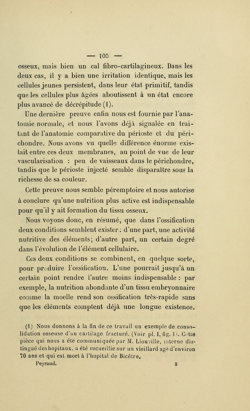 osseux, mais bien un cal fibro-cartilagineux. Dans les deux cas, il y a bien une irritation identique, mais les cellules jeunes persistent, dans leur état primitif, tandis que les cellules plus âgées aboutissent à un état encore plus avancé de décrépitude (1). Une dernière preuve enfin nous est fournie par Tana- tomie normale, et nous l'avons déjà signalée en trai- tant de l'anatomie comparative du périoste et du péri- chondre. Nous avons vu quelle différence énorme exis- tait entre ces deux membranes, au point de vue de leur vascularisation : peu de vaisseaux dans le périchondre, tandis que le périoste injecté semble disparaître sous la richesse de sa couleur. Cette preuve nous semble péremptoire et nous autorise à conclure qu'une nutrition plus active est indispensable pour qu'il y ait formation du tissu osseux. Nous voyons donc, en résumé, que dans l'ossification deux conditions semblent exister ; d'une part, une activité nutritive des éléments; d'autre part, un certain degré dans révolution de l'élément cellulaire. Ces deux conditions se combinent, en quelque sorte, pour produire l'ossificatioTi. L'une pourrait jusqu'à un certain point rendre l'autre moins indispensable : par exemple, la nutrition abondante d'un tissu embryonnaire comme la moelle rend son ossification très-rapide sans que les éléments comptent déjà une longue existence. {{) Nous donnons à la fin de ce travail un exemple de conso- lidation osseuse d'un caililage fracturé. (Voir pi. I, fig. 1 K d-Ue pièce qui nous a été communiquée par M. Liouville, interne dis- tingué deshopilaux. a été recueillie sur un vieillard âgé d'environ 70 ans et qui est mort à l'hôpital de Bicétre. Peyraud. 8