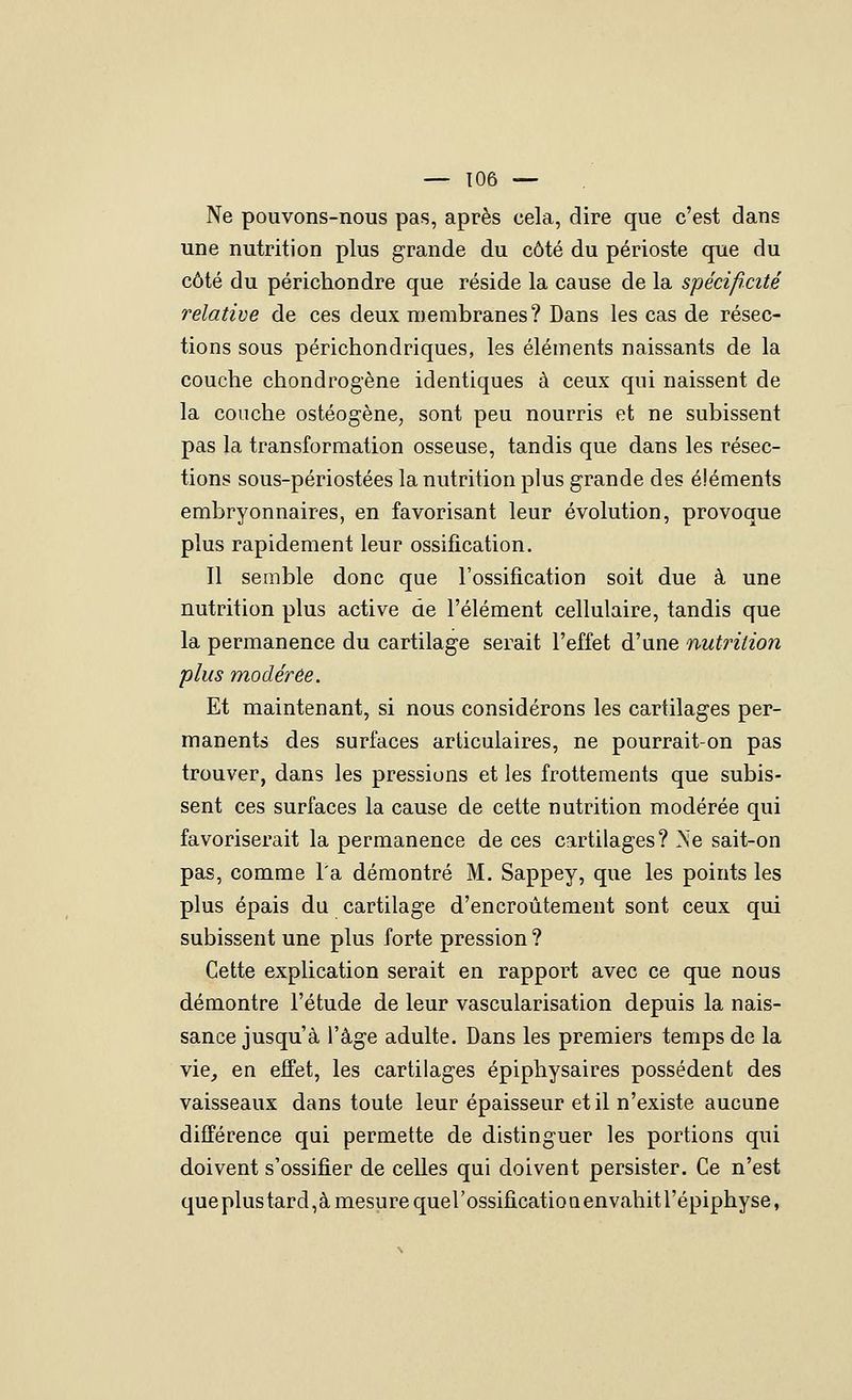 Ne pouvons-nous pas, après cela, dire que c'est dans une nutrition plus grande du côté du périoste que du côté du périchondre que réside la cause de la spécificité relative de ces deux membranes? Dans les cas de résec- tions sous périchondriques, les éléments naissants de la couche chondrogène identiques à ceux qui naissent de la couche ostéogène, sont peu nourris et ne subissent pas la transformation osseuse, tandis que dans les résec- tions sous-périostées la nutrition plus grande des éléments embryonnaires, en favorisant leur évolution, provoque plus rapidement leur ossification. Il semble donc que l'ossification soit due à une nutrition plus active de l'élément cellulaire, tandis que la permanence du cartilage serait l'effet d'une nutrition plus modérée. Et maintenant, si nous considérons les cartilages per- manents des surfaces articulaires, ne pourrait-on pas trouver, dans les pressions et les frottements que subis- sent ces surfaces la cause de cette nutrition modérée qui favoriserait la permanence de ces cartilages? Ne sait-on pas, comme l'a démontré M. Sappey, que les points les plus épais du cartilage d'encroûtement sont ceux qui subissent une plus forte pression ? Cette explication serait en rapport avec ce que nous démontre l'étude de leur vascularisation depuis la nais- sance jusqu'à l'âge adulte. Dans les premiers temps de la vie_, en effet, les cartilages épiphysaires possèdent des vaisseaux dans toute leur épaisseur et il n'existe aucune différence qui permette de distinguer les portions qui doivent s'ossifier de celles qui doivent persister. Ce n'est que plus tard,à mesure quel'ossificatio a envahit l'épiphyse,