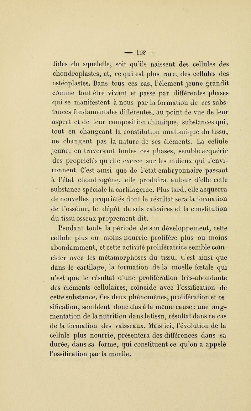 lides du squelette, soit qu'ils naissent des cellules des chondroplastes, et, ce qui est plus rare, des cellules des ostéoplastes. Dans tous ces cas, l'élément jeune grandit comme tout être vivant et passe par différentes phases qui se manifestent à nouu par la formation de ces subs- tances fondamentales différentes, au point de vue de leur aspect et de leur composition chimique, substances qui, tout en changeant la constitution anatomique du tissu, ne changent pas la nature de ses éléments. La cellule jeune, en traversant toutes ces phases, semble acquérir des propriétés qu'elle exerce sur les milieux qui l'envi- ronnent. C'est amsi que de l'état embryonnaire passant à l'état chondrogène_, elle produira autour d'elle cette substance spéciale la cartilageïne. Plus tard, elle acquerra de nouvelles propriétés dont le résultat sera la formation de l'osséine, le dépôt de sels calcaires et la constitution du tissu osseux proprement dit. Pendant toute la période de son développement_, cette cellule plus ou moins nourrie prolifère plus ou moins abondamment, et cette activité prolifératrics semble coïn • cider avec les métamorphoses du tissu. C'est ainsi que dans le cartilage, la formation de la moelle fœtale qui n'est que le résultat d'une prolifération très-abondante des éléments cellulaires, coïncide avec l'ossification de cette substance. Ces deux phénomènes, prolifération et os sifîcation, semblent donc dus à la même cause : une aug- mentation de la nutrition dans le tissu, résultat dans ce cas de la formation des vaisseaux. Mais ici, l'évolution de la cellule plus nourrie, présentera des différences dans sa durée^ dans sa forme, qui constituent ce qu'on a appelé l'ossification par la moelle.