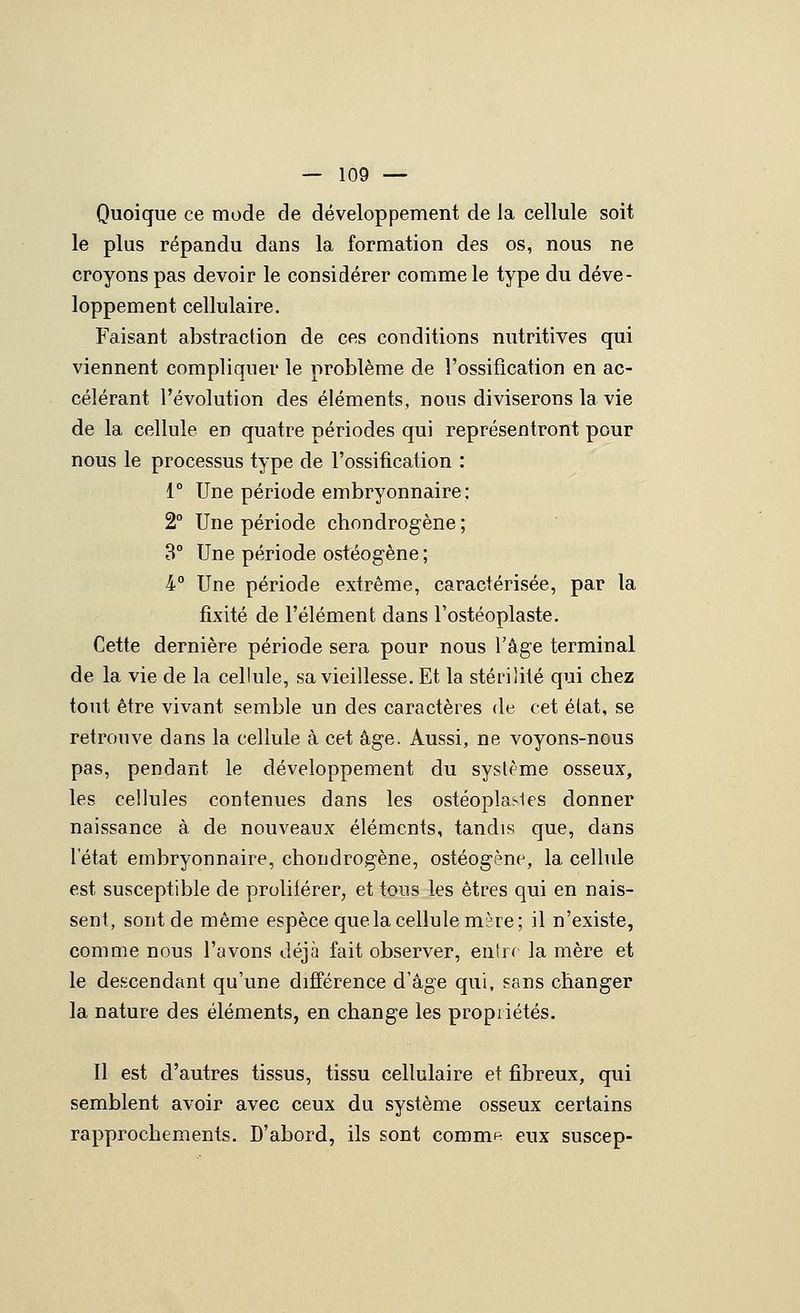 Quoique ce mode de développement de la cellule soit le plus répandu dans la formation des os, nous ne croyons pas devoir le considérer comme le type du déve- loppement cellulaire. Faisant abstraction de ces conditions nutritives qui viennent compliquer le problème de l'ossification en ac- célérant l'évolution des éléments, nous diviserons la vie de la cellule en quatre périodes qui représentront pour nous le processus type de l'ossification : 1° Une période embryonnaire ; 2° Une période chondrogène ; 3° Une période ostéogène ; 4 Une période extrême, caractérisée, par la fixité de l'élément dans l'ostéoplaste. Cette dernière période sera pour nous Tâge terminal de la vie de la cellule, sa vieillesse. Et la stérilité qui chez tout être vivant semble un des caractères de cet élat, se retrouve dans la cellule à cet âge. Aussi, ne voyons-nous pas, pendant le développement du système osseux, les cellules contenues dans les ostéoplasics donner naissance à de nouveaux éléments, tandis que, dans l'état embryonnaire, chondrogène, ostéogène, la cellule est susceptible de proliiérer, et tous les êtres qui en nais- sent, sont de même espèce que la cellule mare; il n'existe, comme nous l'avons déjà fait observer, entrr la mère et le descendant qu'une différence d'âge qui, sans changer la nature des éléments, en change les propriétés. Il est d'autres tissus, tissu cellulaire et fibreux, qui semblent avoir avec ceux du système osseux certains rapprochements. D'abord, ils sont comm^ eux suscep-