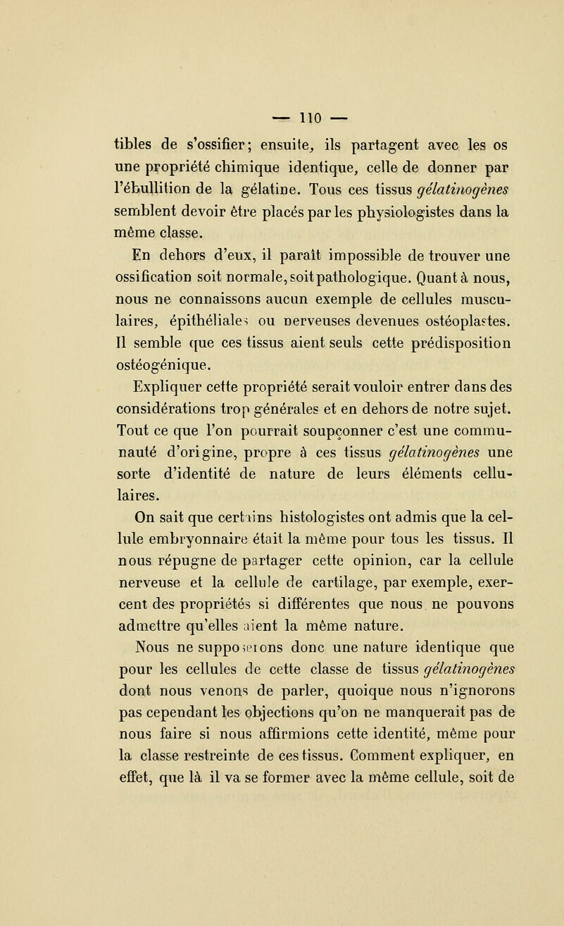 tibles de s'ossifier; ensuite^ ils partagent avec les os une propriété chimique identique, celle de donner par l'ébullition de la gélatine. Tous ces tissus gélatinogènes semblent devoir être placés par les physiologistes dans la même classe. En dehors d'eux, il parait impossible de trouver une ossification soit normale, soit pathologique. Quanta nous, nous ne connaissons aucun exemple de cellules muscu- laires, épithéliales ou nerveuses devenues ostéopla?tes. Il semble ([ue ces tissus aient seuls cette prédisposition ostéogénique. Expliquer cette propriété serait vouloir entrer dans des considérations trop générales et en dehors de notre sujet. Tout ce que l'on pourrait soupçonner c'est une commu- nauté d'origine, propre à ces tissus gélatinogènes une sorte d'identité de nature de leurs éléments cellu- laires. On sait que cert iins histologistes ont admis que la cel- lule embryonnaire était la même pour tous les tissus. Il nous répugne de partager cette opinion, car la cellule nerveuse et la cellule de cartilage, par exemple, exer- cent des propriétés si différentes que nous ne pouvons admettre qu'elles aient la même nature. Nous ne suppoieions donc une nature identique que pour les cellules de cette classe de tissus gélatinogènes dont nous venons de parler, quoique nous n'ignorons pas cependant les objections qu'on ne manquerait pas de nous faire si nous affirmions cette identité, même pour la classe restreinte de ces tissus. Comment expliquer, en effet, que là il va se former avec la même cellule, soit de