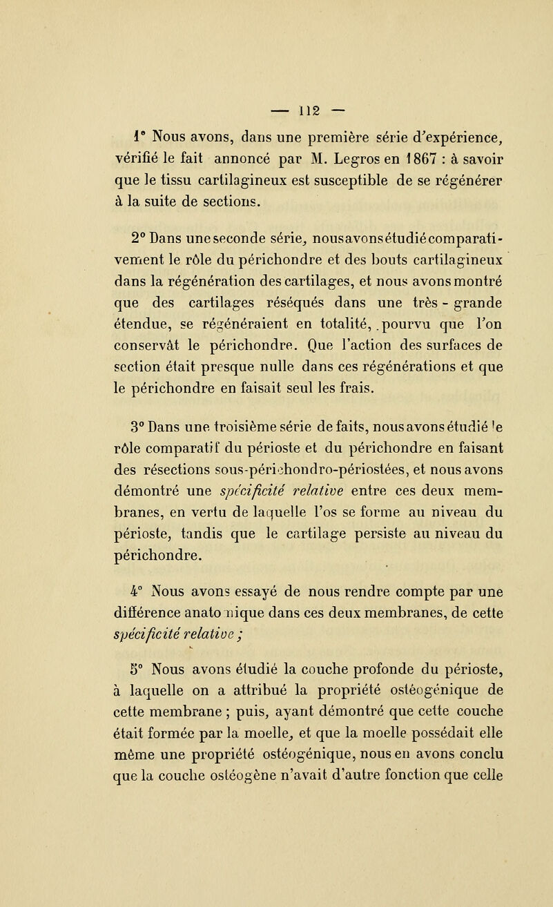 1 Nous avons, dans une première série (Inexpérience, vérifié le fait annoncé par M. Legros en 1867 : à savoir que le tissu cartilagineux est susceptible de se régénérer à la suite de sections. 2° Dans uneseconde série, nousavonsétudiécomparati- vement le rôle du périchondre et des bouts cartilagineux dans la régénération des cartilages, et nous avons montré que des cartilages réséqués dans une très - grande étendue, se régénéraient en totalité, .pourvu que Ton conservât le périchondre. Que l'action des surfaces de section était presque nulle dans ces régénérations et que le périchondre en faisait seul les frais. 3° Dans une troisième série défaits, nous avons étudié'e rôle comparatif du périoste et du périchondre en faisant des résections sous-péri'ihondro-périostées, et nous avons démontré une spécificité relative entre ces deux mem- branes, en vertu de laquelle l'os se forme au niveau du périoste, tandis que le cartilage persiste au niveau du périchondre. 4° Nous avons essayé de nous rendre compte par une différence anato inique dans ces deux membranes, de cette spécificité relatioe ; 5 Nous avons étudié la couche profonde du périoste, à laquelle on a attribué la propriété ostèogénique de cette membrane ; puis, ayant démontré que cette couche était formée par la moelle, et que la moelle possédait elle même une propriété ostèogénique, nous en avons conclu que la couche ostéogène n'avait d'autre fonction que celle