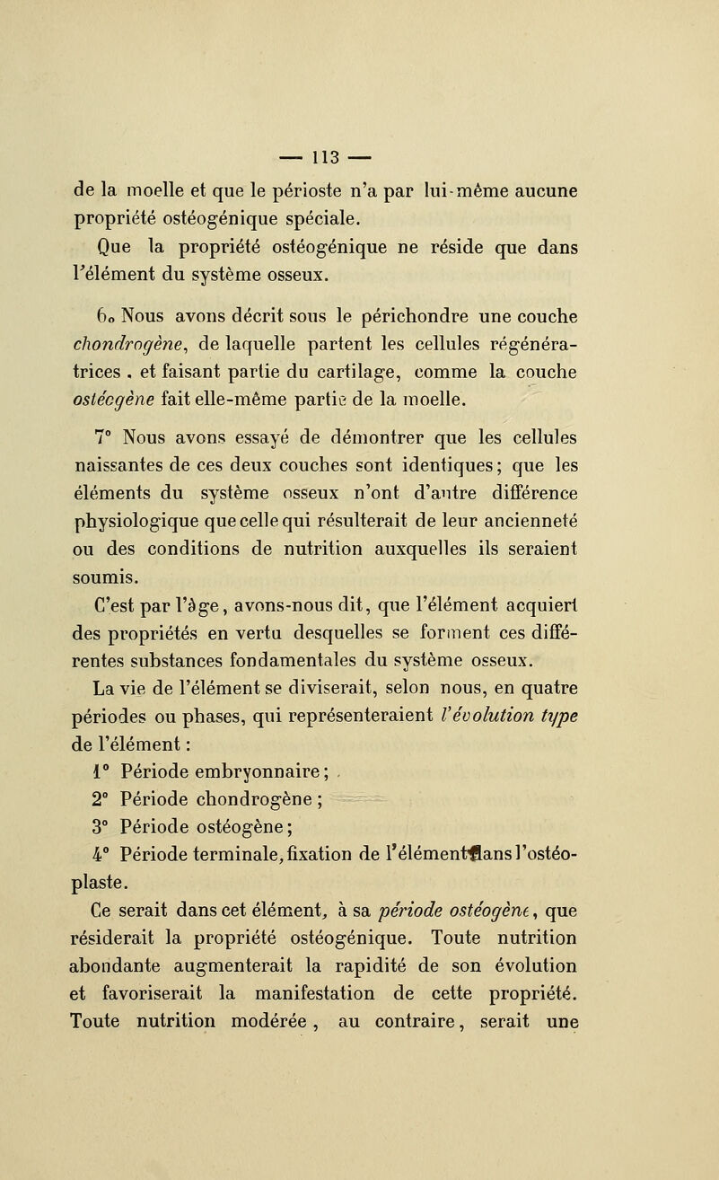 de la moelle et que le périoste n'a par lui-même aucune propriété ostéogénique spéciale. Que la propriété ostéogénique ne réside que dans Félément du système osseux. 60 Nous avons décrit sous le périchondre une couche chondrogène, de laquelle partent les cellules régénéra- trices . et faisant partie du cartilage, comme la couche ostécgène fait elle-même partie de la moelle. 7° Nous avons essayé de démontrer que les cellules naissantes de ces deux couches sont identiques ; que les éléments du système osseux n'ont d'autre différence physiologique que celle qui résulterait de leur ancienneté ou des conditions de nutrition auxquelles ils seraient soumis. C'est par l'âge, avons-nous dit, que l'élément acquiert des propriétés en vertu desquelles se fopiiient ces diffé- rentes substances fondamentales du système osseux. La vie de l'élément se diviserait, selon nous, en quatre périodes ou phases, qui représenteraient l'évolution type de l'élément : 1** Période embryonnaire ; . 2° Période chondrogène ; 3° Période ostéogène; 4° Période terminale, fixation de Télément'flansrostéo- plaste. Ce serait dans cet élément, à sa période ostéogène, que résiderait la propriété ostéogénique. Toute nutrition abondante augmenterait la rapidité de son évolution et favoriserait la manifestation de cette propriété. Toute nutrition modérée, au contraire, serait une