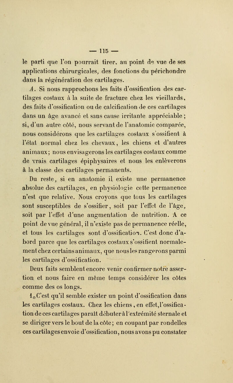 le parti que l'on pourrait tirer, au point de vue de ses applications chirurgicales, des fonctions du périchondre dans la régénération des cartilages. A. Si nous rapprochons les faits d'ossification des car- tilages costaux à la suite de fracture chez les vieillards, des faits d'ossification ou de calcification de ces cartilages dans un âge avancé et sans cause irritante appréciable ; si, d'an autre côté, nous servant de l'anatomie comparée, nous considérons que les cartilages costaux s'ossifient à l'état normal chez les chevaux, les chiens et d'autres animaux; nous envisagerons les cartilages costaux comme de vrais cartilages épiphysaires et nous les enlèverons à la classe des cartilages permanents. Du reste, si en anatomie il existe une permanence absolue des cartilages, en physiologie cette permanence n'est que relative. Nous croyons que tous les cartilages sont susceptibles de s'ossifier, soit par l'effet de l'âge, soit par l'effet d^une augmentation de nutrition. A ce point de vue général, il n'existe pas de permanence réelle, et tous les cartilages sont d'ossificatio-!!. C'est donc d'a- bord parce que les cartilages costaux s'ossifient normale- ment chez certains animaux, que nousles rangerons parmi les cartilages d'ossification. Deux faits semblent encore venir confirmer notre asser- tion et nous faire en même temps considérer les côtes comme des os longs. loC'est qu'il semble exister un point d'ossification dans les cartilages costaux. Chez les chiens, en effet,rossifîca- tionde ces cartilages parait débuter à l'extrémité sternale et se diriger vers le bout de la côte ; en coupant par rondelles ces cartilages envoie d'ossification, nous avons pu constater