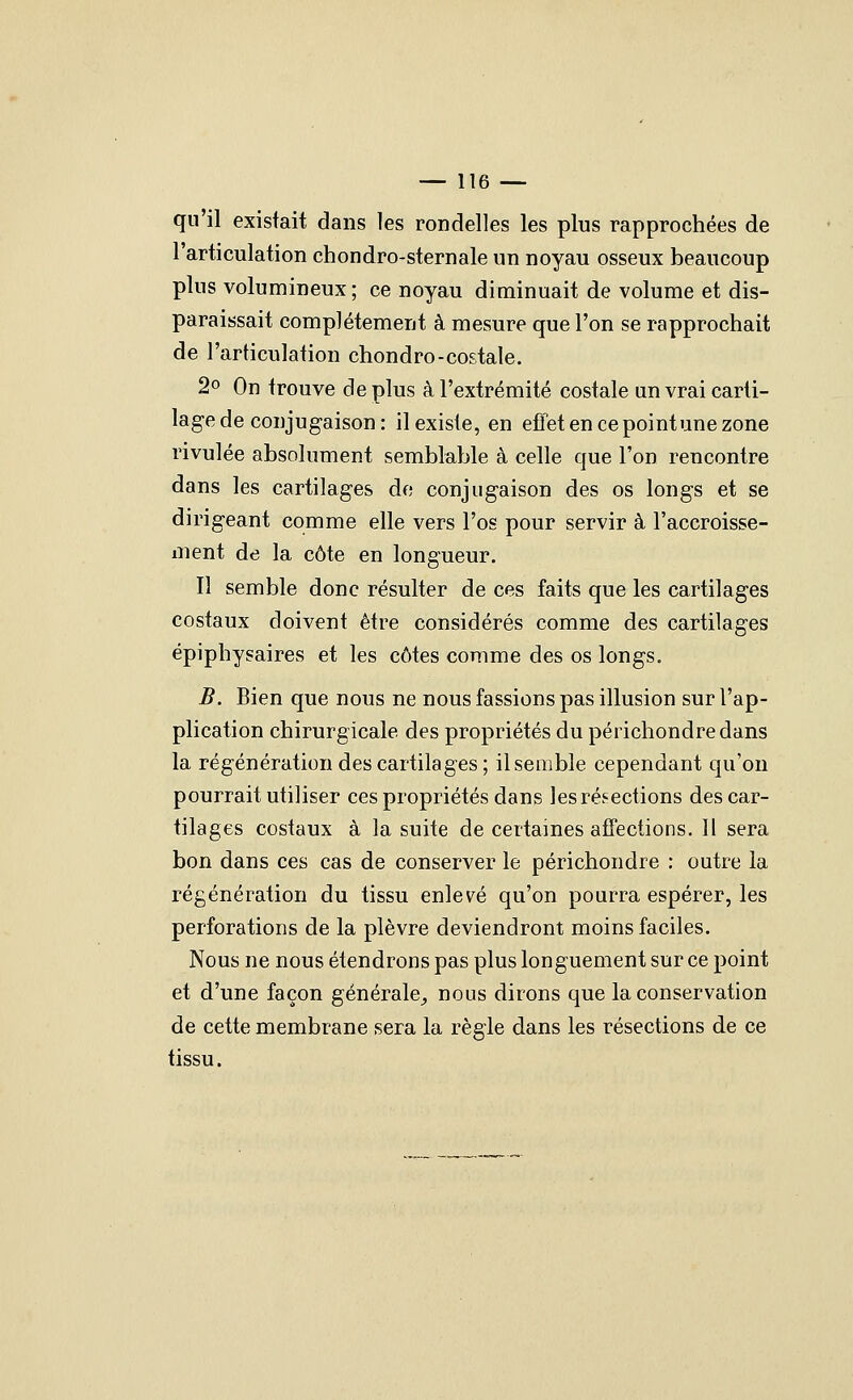 qu'il existait dans les rondelles les plus rapprochées de l'articulation chondro-sternale un noyau osseux beaucoup plus volumineux ; ce noyau diminuait de volume et dis- paraissait complètement à mesure que l'on se rapprochait de l'articulation chondro-costale. 2o On trouve de plus à l'extrémité costale un vrai carti- lage de conjugaison : il existe, en efTet en ce point une zone rivulée absolument semblable à celle que l'on rencontre dans les cartilages do conjugaison des os longs et se dirigeant comme elle vers l'os pour servir à l'accroisse- ment de la côte en longueur. Il semble donc résulter de ces faits que les cartilages costaux doivent être considérés comme des cartilages épiphysaires et les côtes comme des os longs. B. Bien que nous ne nous fassions pas illusion sur l'ap- plication chirurgicale des propriétés du périchondredans la régénération des cartilages; il semble cependant qu'on pourrait utiliser ces propriétés dans les résections des car- tilages costaux à la suite de certaines affections. Il sera bon dans ces cas de conserver le périchondre ; outre la régénération du tissu enlevé qu'on pourra espérer, les perforations de la plèvre deviendront moins faciles. Nous ne nous étendrons pas plus longuement sur ce point et d'une façon générale^ nous dirons que la conservation de cette membrane sera la règle dans les résections de ce tissu.