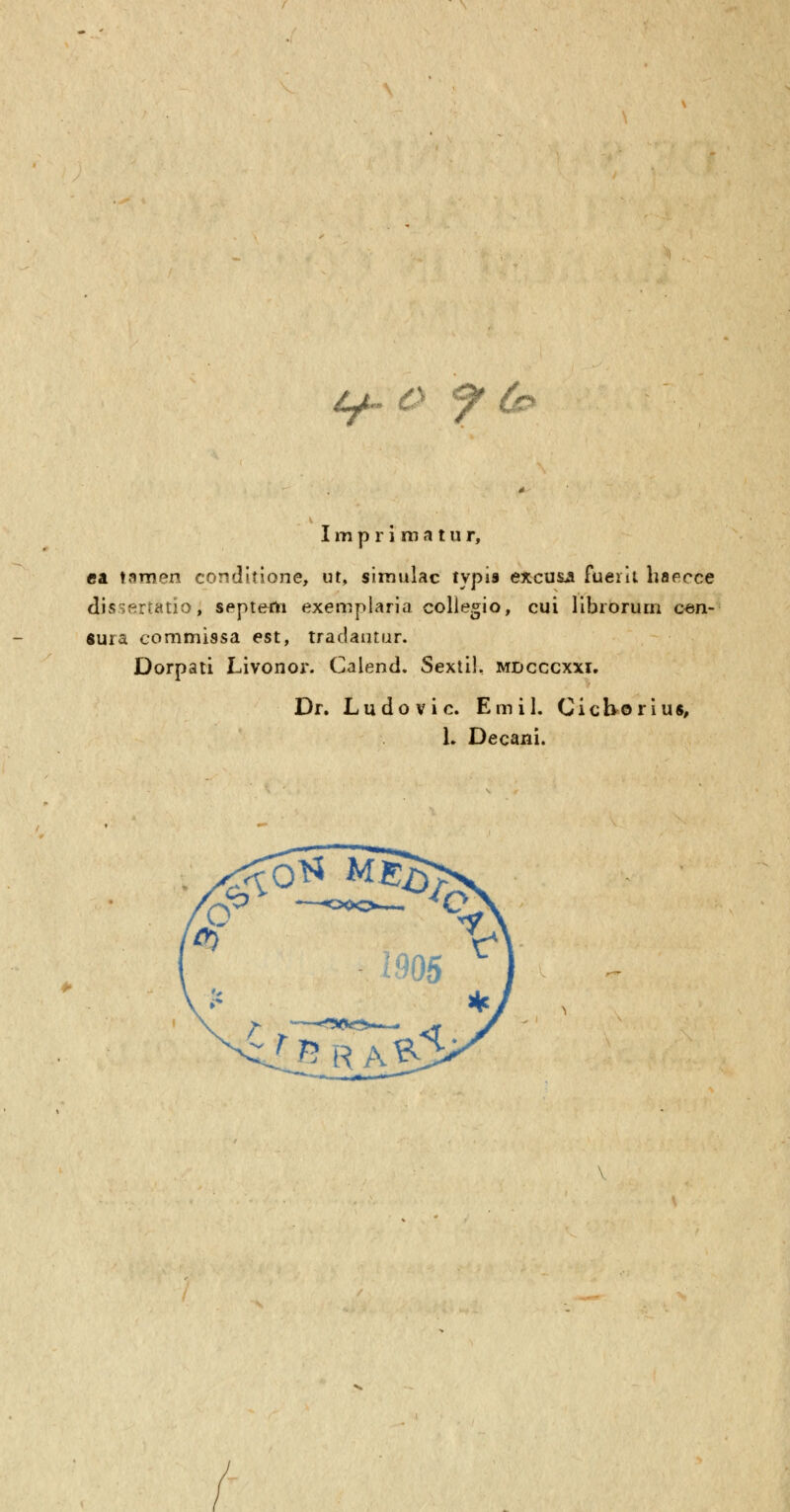 Impriraatur, ca tamen conditione, ut, siraulac typia excusji fuerii haeece dissertatio, septem exemplaria collegio, cui librorurn cen- «ura commissa est, tradautur. Dorpati Livonor. Calend. SextiL mdcccxxi. Dr. Ludovic. Emil. Cichorius, L Decani.