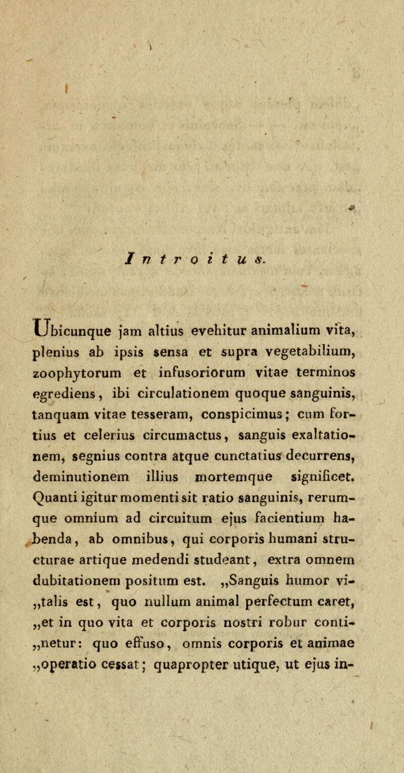 Ubicunque jam altius evehitur animalium vita, plenius ab ipsis sensa et supra vegetabilium, zoophytorum et infusoriorum vitae terminos egrediens, ibi circulationem quoque sanguinis, tanquam vitae tesseram, conspicimus; cum for- tius et celerius circumactus, sanguis exaltatio- nem, segnius contra atque cunctatius decurrens, deminutionem illius mortemque significet. Quantiigiturmomentisit ratio sanguinis, rerum- que omnium ad circuitum e}us facientium ha- benda, ab omnibus, qui corporis humani stru- cturae artique medendi studeant, extra omnem dubitationem positum est. „Sanguis humor vi- „talis est, quo nullum animal perfectum caret, „et in quo vita et corporis nostri robur conti- „netur: quo effuso, omnis corporis et animae .,operatio cessat; quapropter utique, ut ejus in-