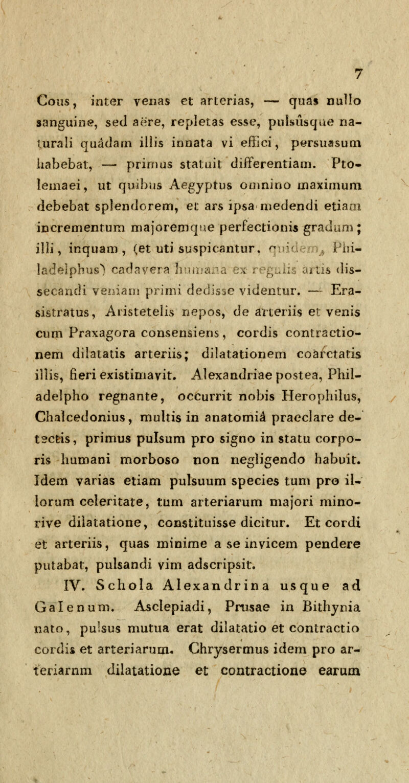 Cous? inter venas et arterias, — quas nullo sanguine, sed aere, repletas esse, pulsiisque na- lurali quadam illis innata vi effici, persuasum habebat, — primus statuit differentiam. Pto- lemaei, ut quibus Aegyptus omnino maximum debebat splendorem, et ars ipsa medendi etiaai incrementum majoremque perfectionis gradum; illi, inquam , (et uti suspicantur. qi C/ Phi- ladeipbus^ cadayera hum*\. . ... artis dis- secandi veniarn primi dedisse videntur. — Era- sistratus, Aristetelis nepos, de arteriis et venis cum Praxagora consensiens, cordis contractio- nem dilatatis arteriis; dilatationem coarctatis illis, fieri existimavit. Alexandriaepostea, Phil- adelpho regnante, occurrit nobis Herophilus, Chalcedonius, multis in anatomid praeclare de- tscris, primus pulsum pro signo in statu corpo- ris humani morboso non negligendo habuit. Idem varias etiam pulsuum species tum pro il- iorum celeritate, tum arteriarum niajori mino- rive dilatatione, constituisse dicitur. Et cordi et arteriis, quas minime a se invicem pendere putabat, pulsandi vim adscripsit. IV. Schola Alexandrina usque ad Galenum. Asclepiadi, Prusae in Bithynia nato, pulsus mutua erat dilatatio et contractio cordis et arteriarum* Chrysermus idem pro ar- teriarnm dilatatione et contractione earum