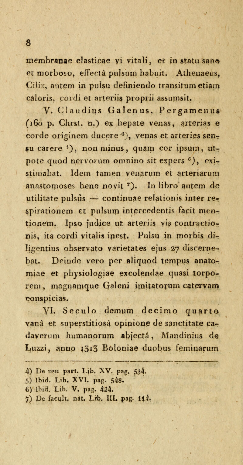 memhranae elastieae yi vitali, et in statu san$ et morboso, eflfecta pulsum habnit. Athenaeus, Cilix, autem in pulsu dehniendo transil um etiain caloris, poidi et arteriis proprii assumsit. V. Claudius Galenus, Pergarnenus (160 p. Chrsr. n.) ex hepate venas, arterias e corde originem ducere4), venas et arteries senT su carere $)> non minus, quam cor ipsum, utr pote quod nervornm omnino sit expers 6), exiT stijnabat. Idem tamen yenarum et arteriarum anastomoses bene novit 7). In libro autem de utilitate pulsiis — continuae relationis inter re* spirationem et pulsum intercedentjs factt men- tionem. Ipso juciice ut arterijs vis pontractio- nis, ita cordi vitalis inest. Pulsu in morbis di- ligentius observato varietates ejus 27 discerne- bat. Deinde vero per aliquod tempus anato- miae et physiologiae excolendae quasi torpo- rem ? magnamque Galeni iinitatorum catervam conspicias. VI. Seculo demum decfmo quarta vana et superstitiosa opinione de sanctitate ca- daverum humanorum abjecta , Mandinius de Luzzi? anno 4313 Bolqniae duobus feminarum 4) De usu part. Ljb. XV. pag. 534, 5) lbid. Lib. XVI. pag, 548. 6) lbid. Lib. V. pag. 424. 7) De facult, nat. Lrb. III. pag. li l