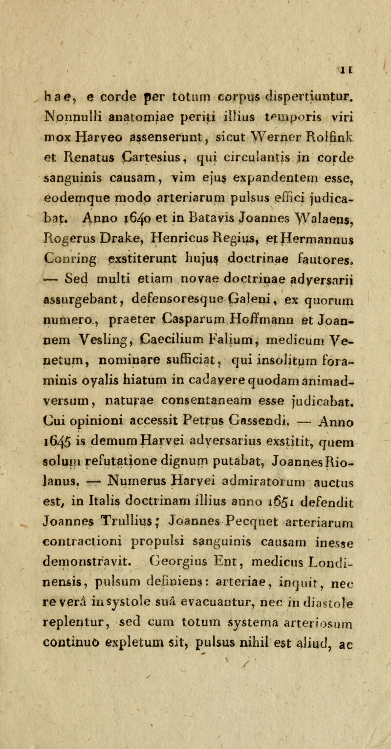 hae, e corde per totttm corpus dispertiuntur. Nonnulli anatomjae periti ilHus t^niporis viri moxHarveo assenserunt, sicut Werner Rolfink et Renatus (Gartesius, qui circulantis jncorde sanguinis causam, vim eju$ expandentem esse, eodemque modp arteriarum pulsus effici judica- bat. Anno 1640 et in Batavis Joannes YV^Iaeus, Rogerus Drake, Henricus Regius, etHermannus Conring exstiterunt huju$ doctrinae fautores. !— Sed multi etiam novae doctrinae adyersarii assurgebant, defensoresque Galeni, ex quorum numero, praeter Casparum Hoffmann et Joan- nem Vesling, Caeciliurn Falium, medicum Ve- netum, nominare sufficiat, qui insolitum fora- minis oyalis hiatum in cadaverequodamanimad- versum, naturae consentaneam esse judicabat. Cui opinioni accessit Petrus Gassendi. — Anno 1645 is demumHarvei adversarius exstitit, quem solum refutatione dignum putabat, JoannesRio- lanus, —- Numerus Haryei admiratorum auctus est, in Italis doctrinam iliius anno 1651 defendit Joannes Trullius; Joannes Pecquet arteriarum contractioni propulsi sanguinis causam inesse demonstravit. Georgius Ent, medicus Londi- nensis, pulsum definiem: arteriae, inquit, nec re verd insystole sua evacuantur, nec in diastoJe replentur, sed cum totum systema arteriosum eontinuO expletum sit, pulsus nihil est aliud, ae