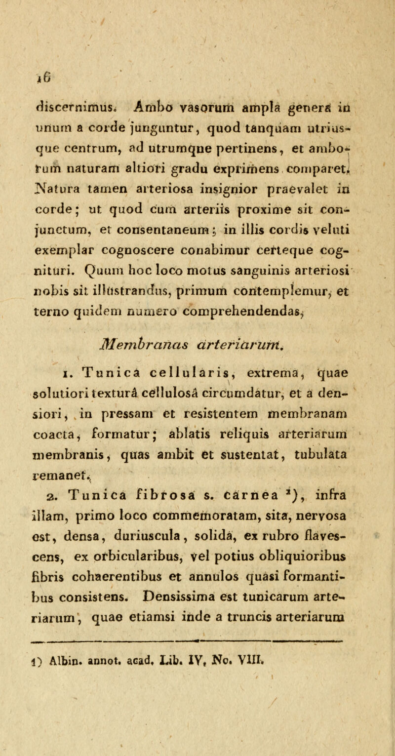 *6 discernimus. Ambo vasormri ampla generai in urium a corde junguntur, quod tanquam ulrius.- que centrum, fld utrumqne pertinens, et ambo- fum naturam altiori gradu exprirriens comparet* Natura tamen arteriosa insignior praevalet in corde; ut quod cum arteriis proxime sit con- junctum, et consentaneum; in illis cordis veluti exemplar cognoscere conabimur cefteque cog- nituri. Quum hoc loco motus sanguinis arteriosi nobis sit ilkistrandus, primum coritemplemur, et terno quidem numero comprehendendas^ Membranas drteriarurn. i. Tunica cellularis, extrema, quae solutioritexturd cellulosA circumdatur, et a den- siorij in pressam et fesistentem membranam coacta^ formatur; ablatis reliquis arteriarum membranis, quas ambit fct sustentat, tubulata remanet^ 2. Tunica fibfosa s. carnea *)\ infra illam, primo loco commemoratam, sita, nervosa est, densa, duriuscula, solida, ex rubro flaves- cens, ex prbicularibus, vel potius obliquioribus fibris cohaerentibus et annulos quasi formanti- bus consistens. Densissima est tunicarum arte- riarum, quae etiamsi iride a truncis arteriarum . ■ —— ■ ■ ..„-.■