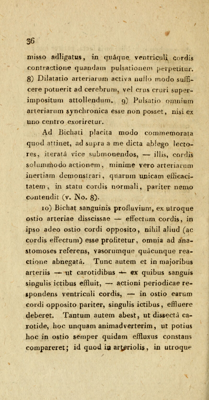 misso adligatus, in q„u£que.. ventriculi cordis contractione quandam pulsationem perpetitur. 8) Dilatario arteriarum activa nullo rnodo suffi- cere potuerit ad cerebrum, vel crus cruri super- impositum attollendum. 9) Pulsatio omnium arteriarum synchronica esse non posset, nisi ex uno centro exoriretur. Ad Bichati placita modo commemorata quod attinet, ad supra a me dicta ablego lecto- res, iterafa vice submonendos, — illis, cordis solummodo actionem , minime vero arteriarum inertiam demonstrari, qiiarum upicam effieaci- tatem , in statu cordis normali, pariter nemo cuntendit (v. No. 8)- 10) Bichat sanguinis profluvium, ex utroque ostio arteriae disscissae — effectum cordis, in ipso adeo ostio cordi opposito, nihil aliud (ac cordis erTectum) esse profitetur, omnia ad ana- stomoses referens, vasorumque quacunque rea- ctione abnegata. Tunc autem et in majoribus arteriis — ut carotidibus •*- ex quibus sanguis singulis ictibus effluit, — actioni periodicae re- spondens ventriculi cordis, — in ostio earum cordi opposito pariter, singulis ictibus, effluere deberet. Tantum autem abest, ut dissecta ca- rotide, hoc unquam animadverterim, ut potius hoc in ostio semper quidam effluxus cpnstans compareret; id quod ia aryeriolis, in utroque