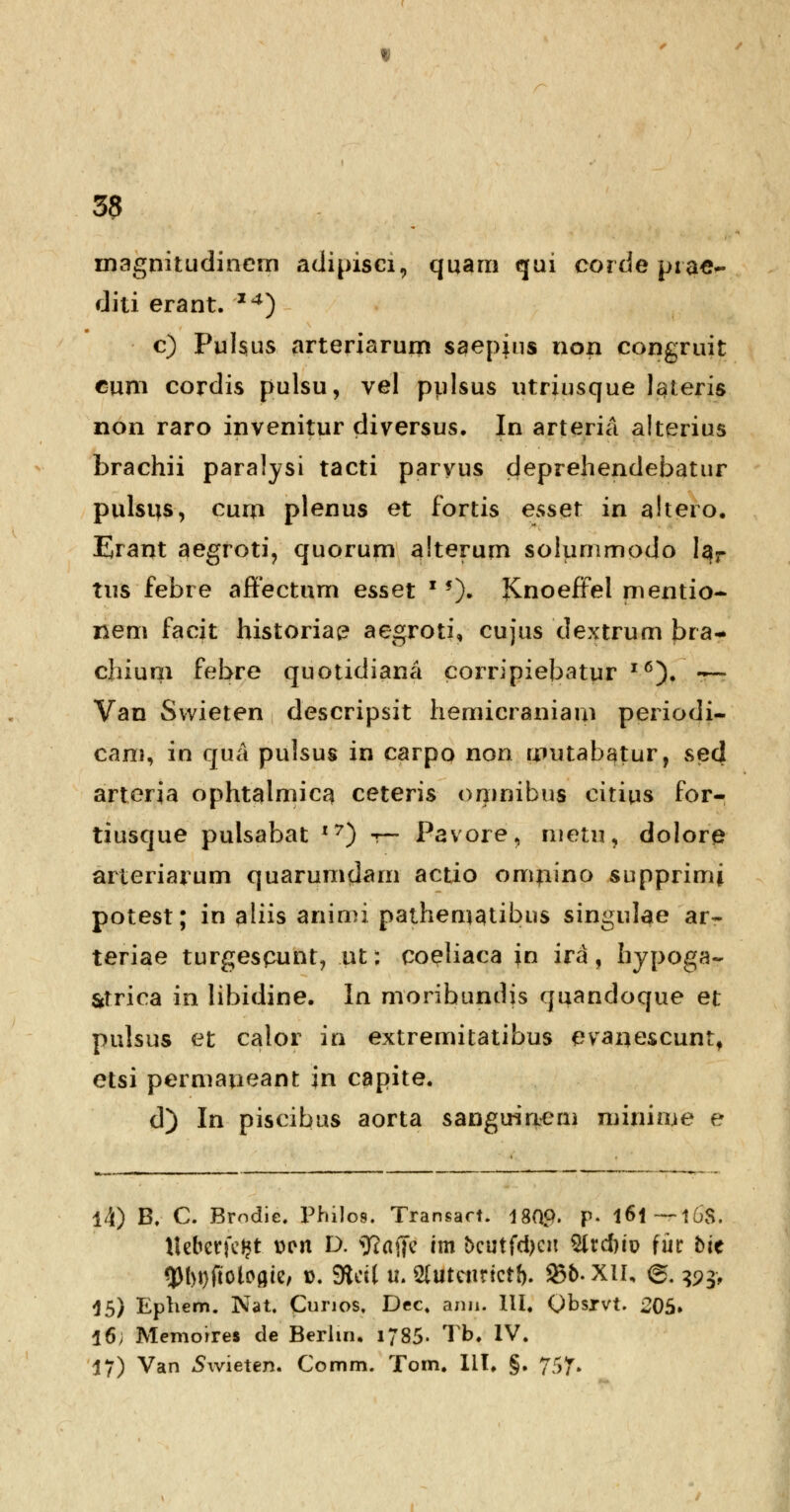 magnitudincrn adipisci, quam qui corde prae~ diti erant. I4) c) Puhus arteriarum saepins non congruit cum cordis pulsu, vel pulsus utriusque lateris non raro invenitur diversus. In arteria alterius brachii paralysi tacti paryus deprehendebatur pulstis, curn plenus et fortis esset in altero. Erant aegroti, quorum alterum solummodo lar tus febre affectum esset x *)• Knoeffel mentio- nem facit historiac? aegroti, cujus dextrum bra- chium febre quotidiana corripiebatur l6). •?— Van Swieten descripsit hemicraniam periodi- cani, in qua pulsus in carpo non mutabatur, sed arterja ophtalmic^ ceteris orjinibus citius for- tiusque pulsabat I7) r— Pavore, nietn, dolore arteriarum quarumdam actio omnino supprimi potest; in aliis animi pathenigtibus singulae ar~ teriae turgespunt, ut; coeliaca in ira, hypoga- Strica in libidine. In moribundis quandoque et pulsus et calor in extremitatibus evaiiescunt, etsi permaneant in capite. d) In piscibus aorta sangirineni minime e 14) B, C. Bmdie. Philos. Transact. 180p. p- l6l — 16S. tteberjcfct t>en D. *R(tf[e im t>cutfd)cn Vlxdriv fur toe 3M)i)ftoioflie, d. SRetl u. 2tuteitrictf). 335. XII, gfc ^pj, 15) Ephem. Nat. Cunos, Dec. ann. III. Qbsivt. 205» 16; Memoires de Berlm. 1785- Tb. IV. 17) Van Swieten. Comm. Tom. III, §. 757.