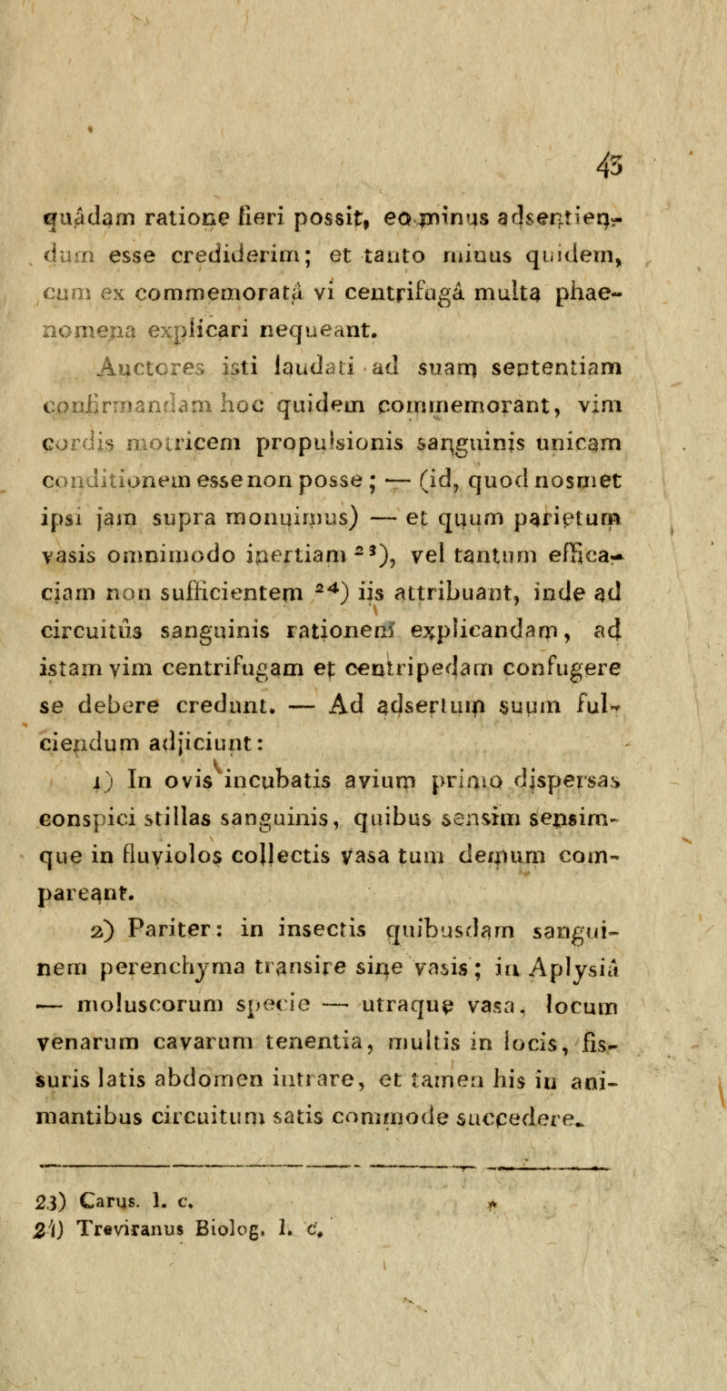 45 guadqm ratione fieri possit* ea jrnnus adsentieri- (ium esse credideriui; et tanto miuus quidem, cum ex commemorata vi centrifuga multa phae- nomepa explicari nequeant. Auctcres isti laudati ad suarn sententiam conrirmandam hoe quidem commemorant, vim qordis motriqem propu!sionis sariguinis unicam conditionemessenonposse ; — (id, quodnosmet ipsi jam supra monuimus) — et quum pari^turp vasis omnimodo ipertiam-3), vel tantum efTica- ciam non sufficientem 24) iis attribuant, inde ad circuitiis sanguinis rationen? explieandam, ad istamyim centrifugam ef centripedam confugere se debere credunt. — Ad aclser-iurri $uum ful* ciendum adjiciunt: i) In ovis incubatis avium priniQ djspersas eonspici stillas sanguinis, quibus sensim sensim- que in fluyiolos cojjectis vasa tum deinum com- pareant. 2) Pariter: in insectis quibusdam sangui- nem perenchjma transire sirie vasis; iu Aplysia -— moluscorum specie — utraque va^a, locum venarum cavarum tenentia, multis in iocis, fis- suris latis abdomen intrare, et tameq hi$ id ani- mantibus circuitum satis commode succedere^ 23) Carus. 1. c.