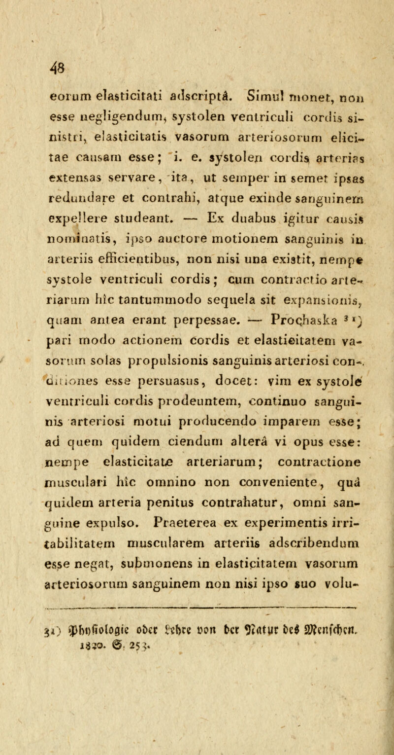 eorum elasticitati adscript^. Simul monet, noii esse negligendum, systolen ventriculi corclis si- nistri, elasticitatis vasorum arteriosorum elici- tae causam esse; i. e. systolen cordiss arterias extensas servare, ita, ut semper in semet ipsas redundare et contrahi, atque exinde sanguinem expellere studeant. — Ex duabus igitur causil nominatis, ipso auctore motionem sanguinis in arteriis efficientibus, non nisi una existit, nempe systole ventriculi cordis; cum contractio arte- riamm hlc tantummodo sequela sit expariiionis,, quam an.tea erant perpessae. — Proqhaska 3 *) pari rnodo actionem cordis et elastieitatem va- sorum solas propulsionis sanguinisarteriosi con~, ciiuones esse persuasus, docet: vim ex systole ventriculi cordis prodeuntem, continuo sangui- nis arteriosi motui producendo imparem esse; ad quem quidem ciendum altera vi opus esse: nempe elasticitatt? arteriarum; contractione musculari hic omnino non conveniente, qu*i quidem arteria penitus contrahatur, omni san- guine expnlso. Praeterea ex experimentis irri- tabilitatem mnscularem arteriis adscribendum esse negat, submonens in elasticitatem vasorum arteriosorum sanguinem non nisi ipso suo volu- JO 3>I>Dfiolo0ie otet Hbti t>on fccr 9?atur M SKcnfcfKfl. i$?o. ©. 25 >