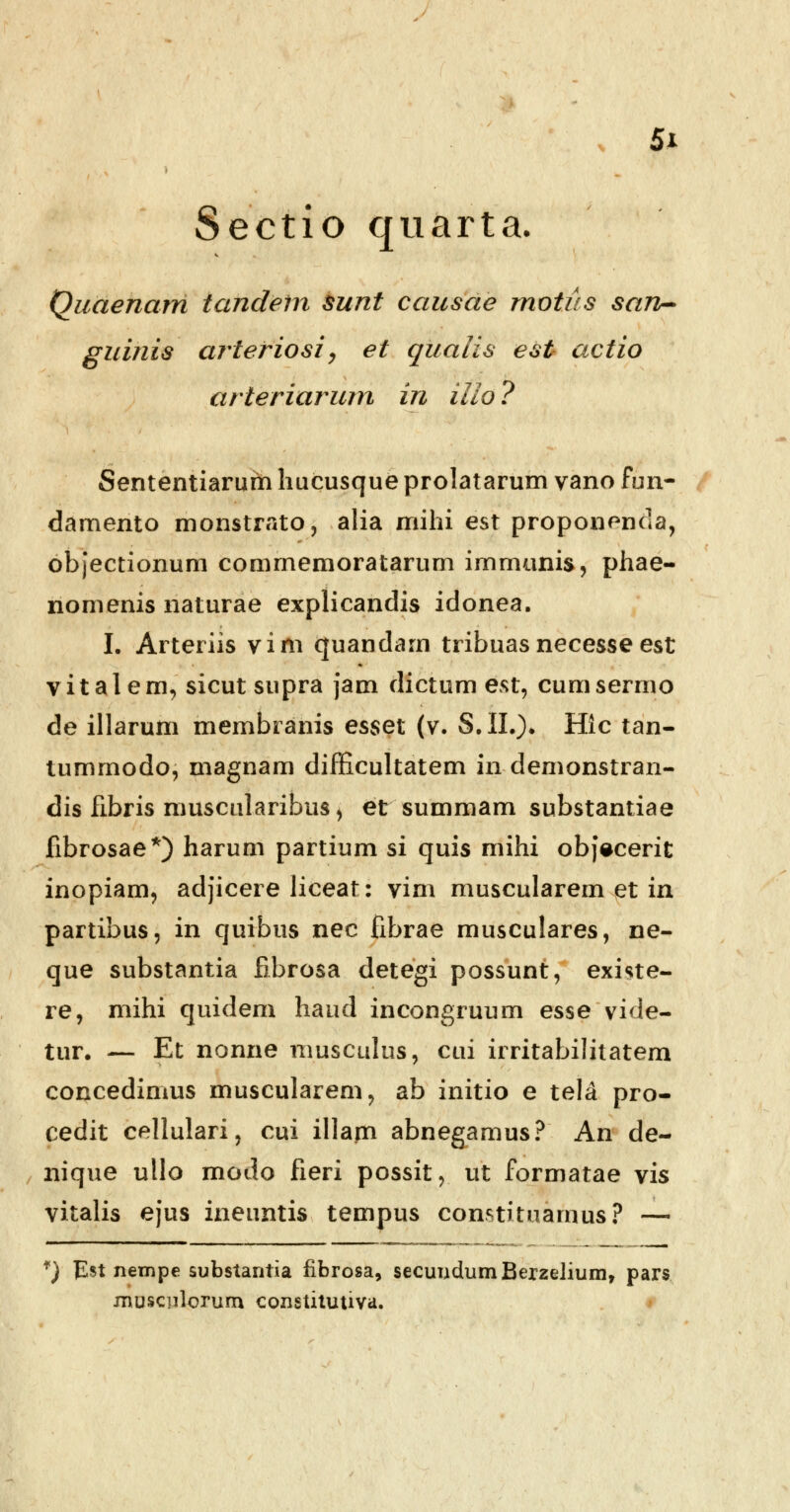 Sectio quarta. Quaenam tandeln sunt causae motus san- guinis arteriosi, et qualis est actio arteriarum in illo ? Sententiarum hucusque prolatarum vano fun- damento monstrato, alia mihi est proponenda, objectionum commemoratarum irnmunis, phae- nomenis naturae explicandis idonea. I. Arteriis vim quandarn tribuasnecesseest vitalem, sicut supra jam dictum est, cumsermo de illarum membranis esset (v. $.11.)* Hlc tan- tummodo, magnam difficultatem in demonstran- dis fibris muscularibus, et summam substantiae fibrosae*) harum partium si quis mihi objecerit inopiam, adjicere liceat: vim muscularem et in partibus, in quibus nec fibrae musculares, ne- que substantia fibrosa detegi possunt, existe- re, mihi quidem haud incongruum esse vide- tur. — Et nonne musculus, cui irritabilitatem concedimus muscularem, ab initio e tela pro- cedit cellulari, cui illam abnegamus? An de- nique ullo modo fieri possit, ut formatae vis vitalis ejus ineuntis tempus constituamus? — f) £st nempe substantia fibrosa, secuudumBexzelium, pars musculorum constitutiva.