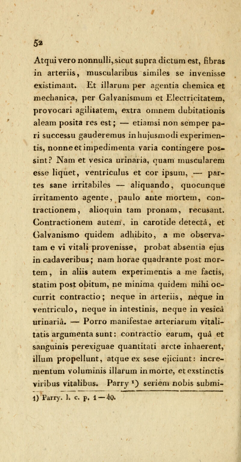 5* Atqui vero nonnulli,sicut supra dictum est, fibras in arteriis, muscularibus similes se invenisse existimant. Et illarum per agentia chemica et mechanica, per Galvanismum et Electricitatem, provocari agilitatem, extra omnem dubitationis aleam posita res est; — etiamsi non semper pa- ri successu gauderemus inhujusmodiexperimen- tis, nonneetimpedimenta varia contingere pos- sint? Nam et vesica urinaria, quam muscularem esse liquet, ventriculus et cor ipsum, — par- tes sane irritabiles — aliquando, quocunque irritamento agente, paulo ante mortem, con- tractionem, alioquin tam pronam, recusant. Contractionem autem, in carotide detecta, et Galvanismo quidem adhibito, a me observa- tam e vi vitali provenisse, probat absentia ejus in cadaveribus; nam horae quadrante post mor- tem, in aliis autem experimentis a me factis, statim post obitum, ne minima quidem mihi oc- currit contractio; neque in arteriis, neque in ventriculo, neque in intestinis, neque in vesica urinaria. — Porro manifestae arteriarum vitali- tatis argumenta sunt: contractio earum, qu& et sanguinis perexiguae quantitati arcte inhaerent, illum propellunt, atque ex sese ejiciunt: incre- mentum voluminis illarum inmorte, etexstinctis viribus vitalibus. Parry x) seriem nobis submi-