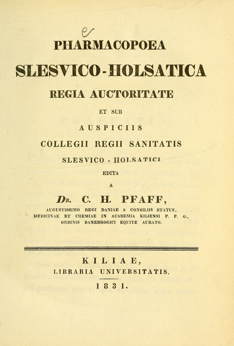 SLES VICO - HOLSATICA REGIA AUCTORITATE ET SUB A U S P I C I I S COLLEGII REGII SANITATIS SLESVICO - HOT.SATTCi EDITA A Db. c. h. pfaff, AUGUSTISSIMO REGI DANIAE A CONSILIIS STATUS, MEDICINAE ET CHEMIAE IN ACADEMIA KILIENSI P. P. 0., ORDINIS DANEBROGICI EQUITE AURATO. K I L I A E, LIBRARIA UNIVERSITATIS.