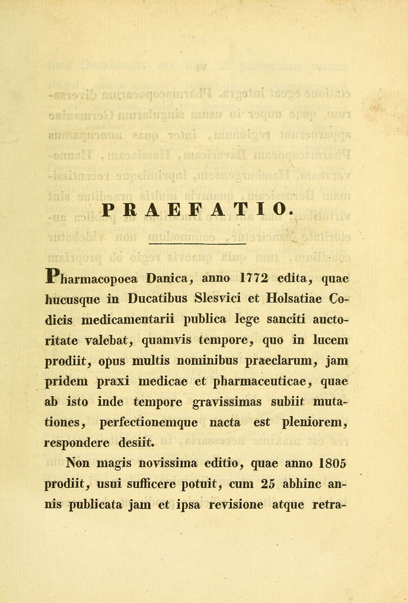 PRAEFATIO. I: harmacopoea Danica, anno 1772 edita^ quae hucusque in Ducatibus Slesvici et Holsatiae Co- dicis medicamentarii publica lege sanciti aucto- ritate ralebat, quamvis tempore, quo in lucem prodiit, opus multis nominibus praeclarum, jam pridem praxi medicae et pharmaceuticae, quae ab isto inde tempore gravissimas subiit muta- tiones, perfectionemque nacta est pleniorem, respondere desiit. Non magis novissima editio, quae anno 1805 prodiit, usui sufficere potuit, cum 25 abhinc an- nis publicata jam et ipsa revisione atque retra-