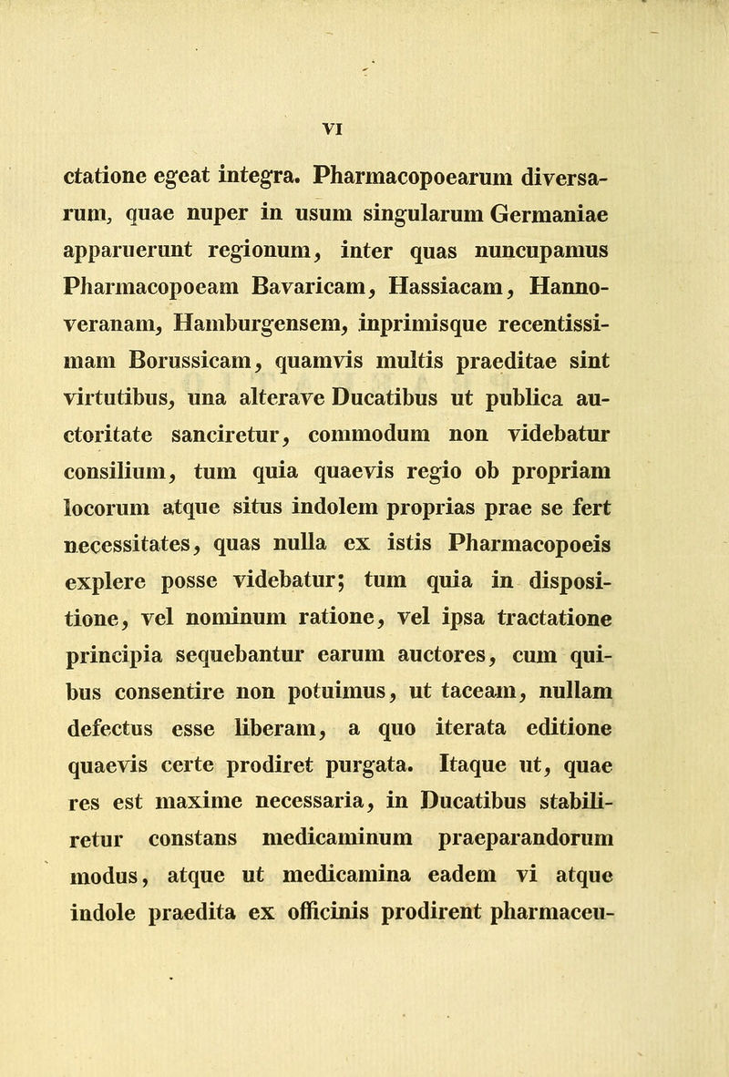 ctatione egeat integra. Pharmacopoearum diversa- rum, quae nuper in usum singularum Germaniae apparuerunt regionum^ inter quas nuncupamus Pharmacopoeam Bavaricam, Hassiacam, Hanno- veranam, Hamburgensem, inprimisque recentissi- mam Borussicam, quamvis multis praeditae sint virtutibus^ una alterave Ducatibus ut publica au- ctoritate sanciretur, commodum non videbatur consilium, tum quia quaevis regio ob propriam locorum atque situs indolem proprias prae se fert necessitates, quas nuUa ex istis Pharmacopoeis explere posse videbatur; tum quia in disposi- tione, vel nominum ratione, vel ipsa tractatione principia sequebantur earum auctores, cum qui- bus consentire non potuimus, ut taceam, nullam defectus esse liberam, a quo iterata editione quaevis certe prodiret purgata. Itaque ut^ quae res est maxime necessaria, in Ducatibus stabili- retur constans medicaminum praeparandorum modus, atque ut medicamina eadem vi atque indole praedita ex officinis prodirent pharmaceu-