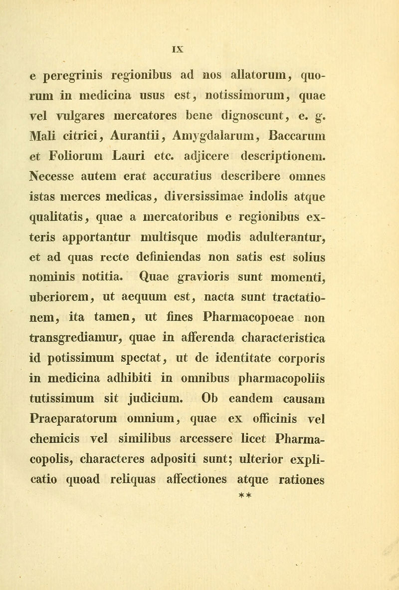 e peregrinis regionibus ad nos allatorum^ quo- rum in medicina usus est^ notissimorum, quae vel vulgares mercatores bene dignoscunt, e. g. Mali citrici^ Aurantii, Amygdalarum, Baccarum et Foliorum Lauri etc. adjicere descriptionem. Necesse autem erat accuratius describere omnes istas merces medicas^ diversissimae indolis atque qualitatis^ quae a mercatoribus e regionibus ex- teris apportantur multisque modis adulterantur, et ad quas recte definiendas non satis est solius nominis notitia. Quae gravioris sunt momenti^ uberiorem^ ut aequum est, nacta sunt tractatio- nem, ita tamen, ut fines Pharmacopoeae non transgrediamur, quae in afferenda characteristica id potissimum spectat^ ut de identitate corporis in medicina adhibiti in omnibus pharmacopoliis tutissimum sit judicium. Ob eandem causam Praeparatorum omnium^ quae ex officinis vel chemicis vel similibus arcessere licet Pharma- copolis, characteres adpositi sunt; ulterior expli- catio quoad reliquas affectiones atque rationes **