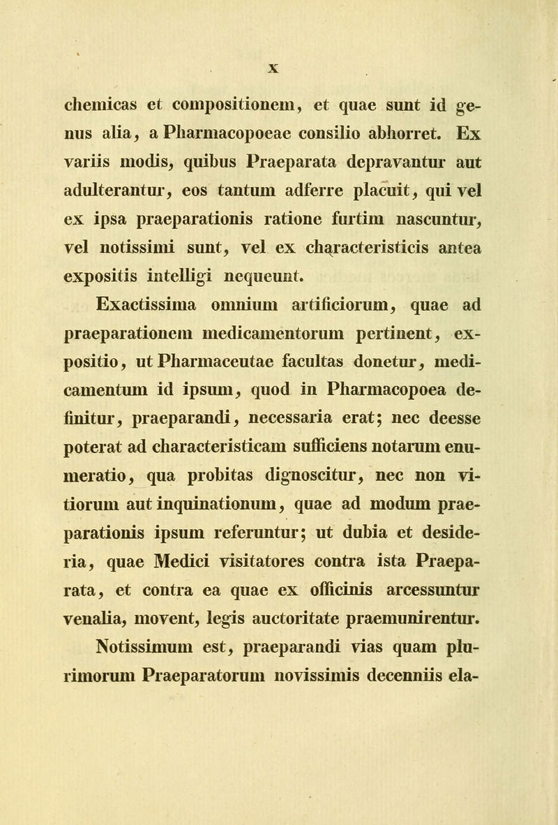 chemicas et compositionem, et quae sunt id ge- nus alia, a Pliarmacopoeae consilio abhorret. Ex variis modis, quibus Praeparata depravantur aut adulterantur, eos tantum adferre placuit^ qui vel ex ipsa praeparationis ratione furtim nascuntur^ vel notissimi sunt^ vel ex ch^racteristicis antea expositis intelligi nequeunt. Exactissima omnium artificiorum, quae ad praeparationem medicamentorum pertinent, ex- positio, ut Pharmaceutae facultas donetur, medi- camentum id ipsum^ quod in Pharmacopoea de- finitur, praeparandi, necessaria erat; nec deesse poterat ad characteristicam sufficiens notarum enu- meratio, qua probitas dignoscitur, nec non vi- tiorum aut inquinationum, quae ad modum prae- parationis ipsum referuntur; ut dubia et deside- ria, quae Medici visitatores contra ista Praepa- rata, et contra ea quae ex officinis arcessuntur venalia, movent^ legis auctoritate praemunirentur. Notissimum est, praeparandi vias quam plu- rimorum Praeparatorum novissimis decenniis ela-