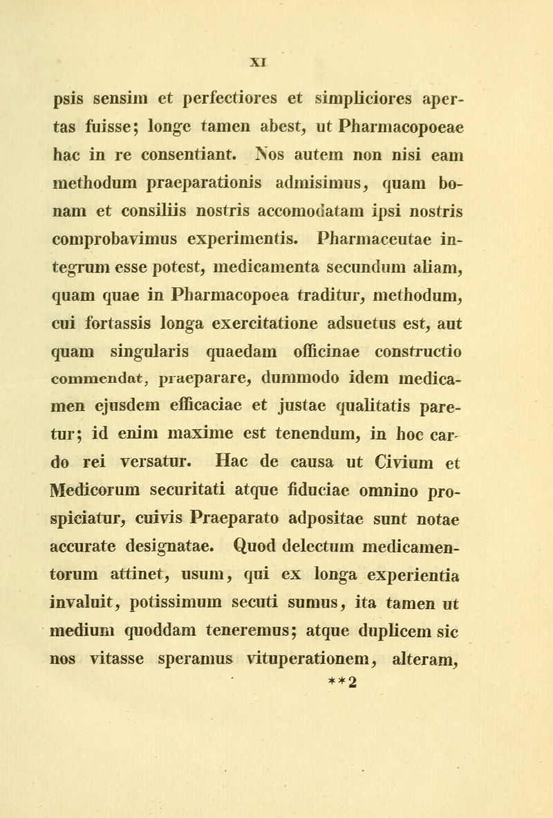 psis sensim et perfectiores et simpliciores aper- tas fuisse; longe tamen abest, ut Pharmacopoeae hac in re consentiant. Nos autem non nisi eam methodum praeparationis admisimus^ quam bo- nam et consiliis nostris accomodatam ipsi nostris comprobavimus experimentis. Pharmaceutae in- tegrum esse potest, medicamenta secundum aliam^ quam quae in Pharmacopoea traditur^ methodum^ cui fortassis longa exercitatione adsuetus est^ aut quam singularis quaedam officinae constructio commendat, jnaeparare^ dummodo idem medica- men ejusdem efficaciae et justae qualitatis pare- tur; id enim maxime est tenendum^ in hoc car- do rei versatur. Hac de causa ut Civium et Medicorum securitati atque fiduciae omnino pro- spiciatur^ cuivis Praeparato adpositae sunt notae accurate designatae. Quod delectum medicamen- torura attinet, usum^ qui ex longa experientia invaluit^ potissimum secuti sumus, ita tamen ut medium quoddam teneremus; atque duplicem sic nos vitasse speramus vituperationem^ alteram^ **2