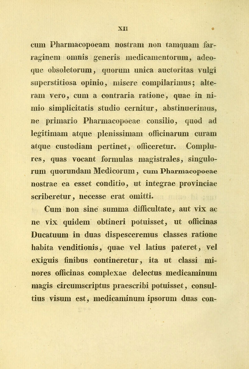 cum Pharmacopoeam nostram non tamquam far- raginem omnis generis medicamentorum, adeo- que obsoietorum^ quorum unica auctoritas vulgi superstitiosa opinio, misere compilarimus; alte- ram vero, cum a contraria ratione, quae in ni- mio simplicitatis studio cernitur^ abstinuerimus, ne primario Pharmacopoeae consilio^ quod ad legitimam atque plenissimam officinarum curam atque custodiam pertinet, officeretur. Complu- res, quas vocant formulas magistrales^ singulo- rum quorundam Medicorum ^ cum Pharmacopoeae nostrae ea esset conditio^, ut integrae provinciae scriberetur, necesse erat omitti. Cum non sine summa difficultate^ aut vix ac ne vix quidem obtineri potuisset^ ut officinas Ducatuum in duas dispesceremus classes ratione habita venditionis, quae vei latius pateret, vel exiguis finibus continerctur, ita ut classi mi- nores officinas complexae delectus medicaminum magis circumscriptus praescribi potuisset, consul- tius visum est, medicaminum ipsorum duas con-