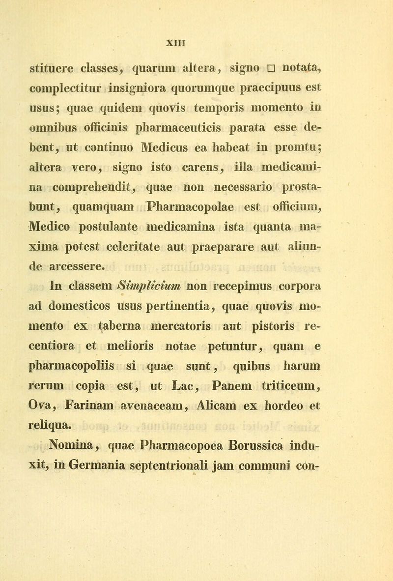 stituere classes, quarum altera, signo d notata, coniplectitur insigniora quorumque praecipuus est usus; quae quidem quovis temporis momento in omnibus officinis pharmaceuticis parata esse de- bent, ut continuo Medicus ea habeat in promtu; altera vero, signo isto carens, illa medicami- na comprehendit, quae non necessario prosta- bunt^ quamquam Pharmacopolae est officium, Medico postulante medicamina ista quanta ma- xima potest celeritate aut praeparare aut aliun- de arcessere. In classem SimpUcium non recepimus corpora ad domesticos usus pertinentia^ quae quovis mo- mento ex taberna mercatoris aut pistoris re- centiora et melioris notae petuntur^ quam e pharmacopoliis si quae sunt, quibus harum rerum copia est, ut Lac, Panem triticeum, Ova, Farinam avenaceam, Alicam ex hordeo et reliqua. Nomina, quae Pharmacopoea Borussica indu- xit^ in Germania septentrionali jam communi con-