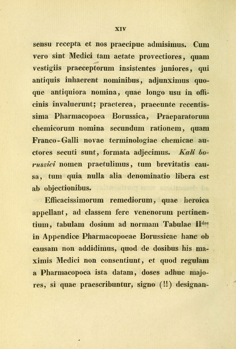 sensu recepta et nos praecipue admisimus. Cum vero sint Medici tam aetate provectiores ^ quam vestigiis praeceptorum insistentes juniores, qui antiquis inhaerent nominibus^ adjunximus quo- que antiquiora nomina^ quae longo usu in offi- cinis invaluerunt; praeterea^ praeeunte recentis- sima Pharmacopoea Borussica^ Praeparatorum chemicorum nomina secundum rationem^ quam Franco-Galli novae terminologiae chemicae au- ctores secuti sunt, formata adjecimus. Kali bo- rtissici nomen praetulimus, tum brevitatis cau- sa, tum quia nulla alia denominatio libera est ab objectionibus. Efficacissimorum remediorum, quae heroica appellant, ad classem fere venenorum pertinen- tium^ tabulam dosium ad normam Tabulae IF^^ in Appendice Pharmacopoeae Borussicae hanc ob causam non addidimus^ quod de dosibus his ma- ximis Medici non consentiunt^ et quod regulam a Pharmacopoea ista datam^ doses adhuc majo- res, si quae praescribuntur^ signo (!!) designan-