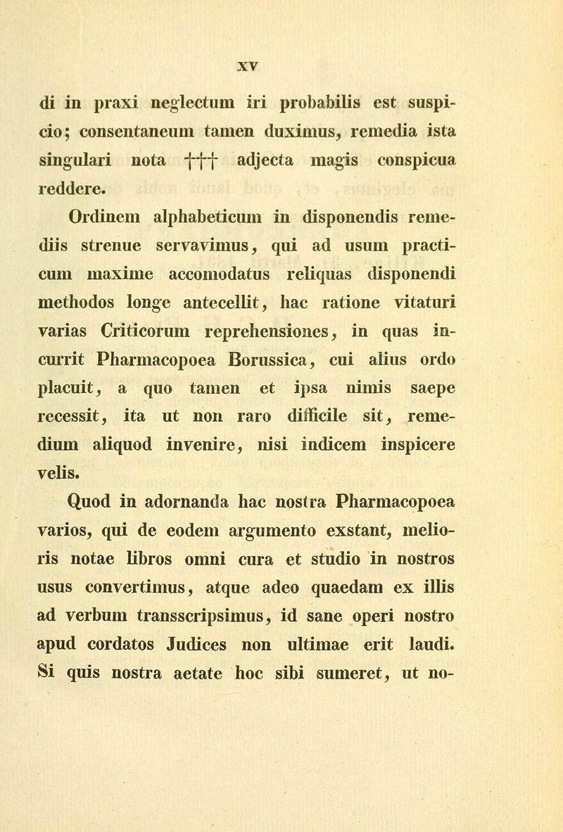 di in praxi neglectum iri probabilis est suspi- cio; consentaneum tamen duximus, remedia ista singulari nota t-ff adjecta magis conspicua reddere. Ordinem alphabeticum in disponendis reme- diis strenue servavimus, qui ad usum practi- cum maxime accomodatus reliquas disponendi methodos longe antecellit, hac ratione vitaturi varias Criticorum reprehensiones, in quas in- currit Pharmacopoea Borussica, cui alius ordo placuit, a quo tamen et ipsa nimis saepe recessit, ita ut non raro difficile sit_, reme- dium aliquod invenire^ nisi indicem inspicere velis. Quod in adornanda hac nostra Pharmacopoea varios, qui de eodem argumento exstant, melio- ris notae libros omni cura et studio in nostros usus convertimus, atque adeo quaedam ex illis ad verbum transscripsimus, id sane operi nostro apud cordatos Judices non ultimae erit laudi. Si quis nostra aetate hoc sibi sumeret, ut no-