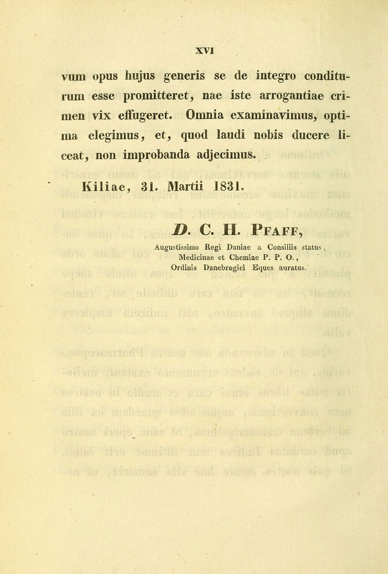 vum opus hujus generis se de integro conditu- rum esse promitteret^ nae iste arrogantiae cri- men vix effugeret. Omnia examinavimus^ opti- ma elegimus, et, quod laudi nobis ducere li- ceat, non improbanda adjecimus. Kiliae, 31. Martii 183L 1>. C. H. Pfaff, Augustissimo Regi Daniae a Consiiiis status, Medicinae et Chemiae P. P. O,, Ordinis Danebrogici Eques auratus.