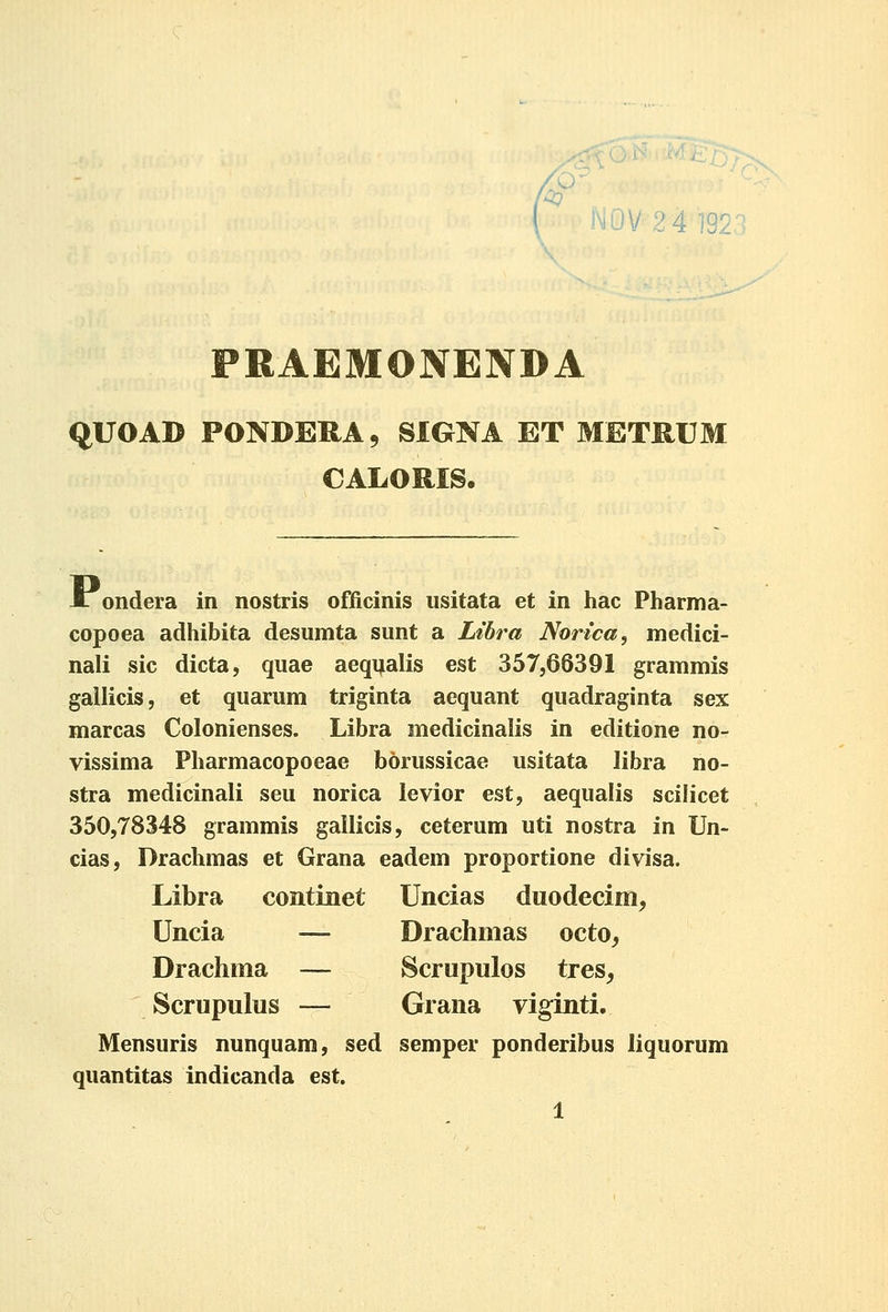 NOV 24 192.1 PRAEMONENDA qUOAD PONDERA5 SIGNA ET METRUM CALORIS, i ondera in nostris ofiicinis usitata et in hac Pharma- copoea adhibita desumta sunt a Lihra Norica, medici- nali sic dicta, quae aeqijalis est 357,66391 grammis gailicis, et quarum triginta aequant quadraginta sex marcas Colonienses. Libra medicinalis in editione no- vissima Pharmacopoeae borussicae usitata libra no- stra medicinali seu norica ievior est, aequalis scilicet 350,78348 grammis gallicis, ceterum uti nostra in Un- cias, Drachmas et Grana eadem proportione divisa. Libra continet Uncias duodecim, Uncia — Draclimas octo^ Drachma — Scrupulos tres^ Scrupulus — Grana viginti. Mensuris nunquam, sed semper ponderibus liquorum quantitas indicanda est.