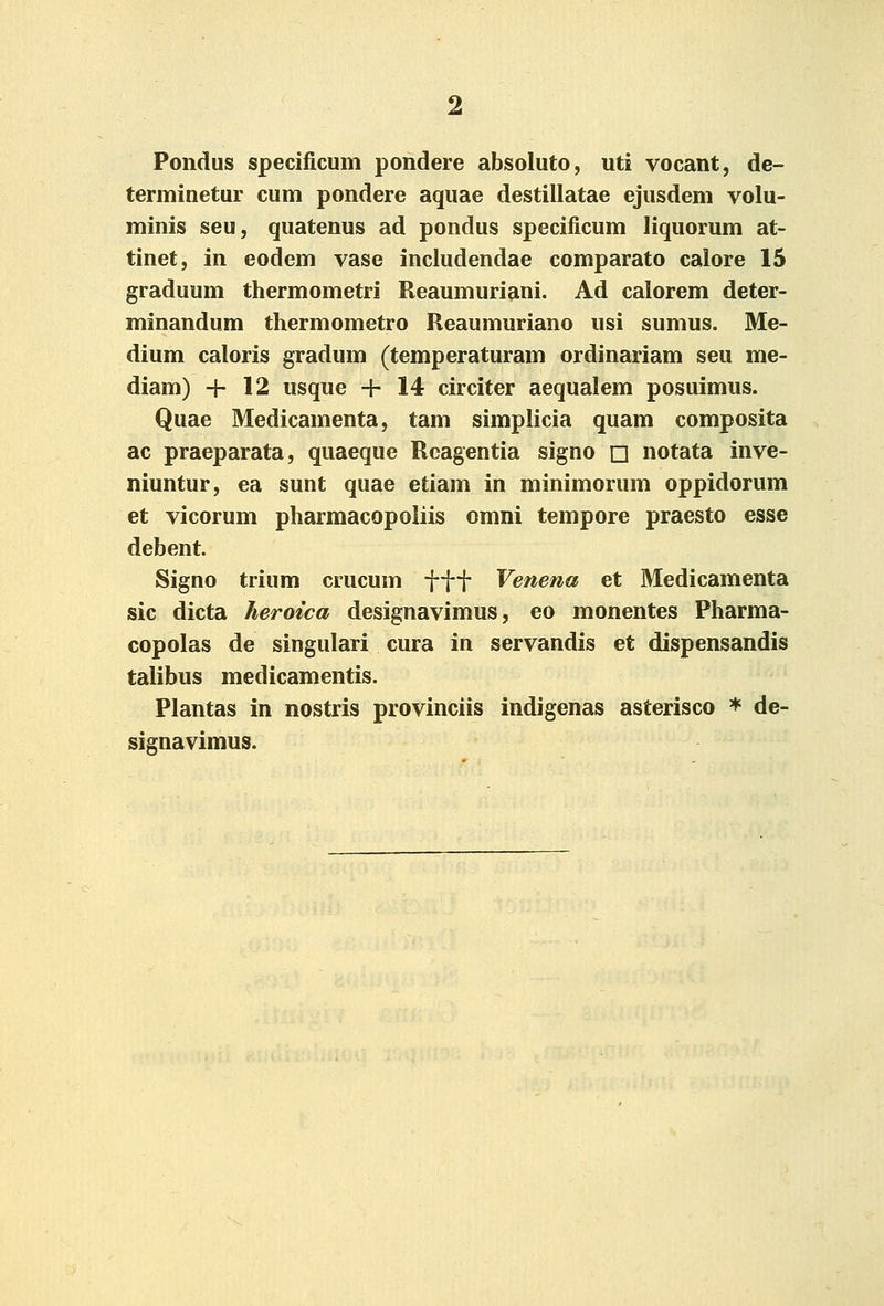 Pondus specificum pondere absoluto, uti vocant, de- terminetur cum pondere aquae destillatae ejusdem volu- minis seu, quatenus ad pondus specificum liquorum at- tinet, in eodem vase includendae comparato calore 15 graduum thermometri Reaumuriani. Ad calorem deter- minandum thermometro Reaumuriano usi sumus. Me- dium caloris gradum (temperaturam ordinariam seu me- diam) -j- 12 usque -h 14 circiter aequalem posuimus. Quae Medicamenta, tam simplicia quam composita ac praeparata, quaeque Rcagentia signo □ notata inve- niuntur, ea sunt quae etiam in minimorum oppidorum et vicorum pharmacopoliis omni tempore praesto esse debent. Signo trium crucum ■f-\-\- Venena et Medicamenta sic dicta heroica designavimus, eo monentes Pharma- copolas de singulari cura in servandis et dispensandis talibus medicamentis. Plantas in nostris provinciis indigenas asterisco * de- signavimus.