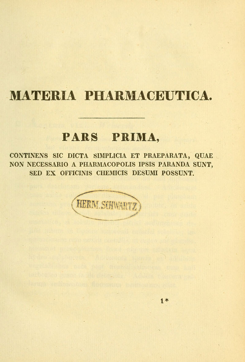 MATERIA PHARMACEUTICA. PARS PRIMA, CONTINENS SIC DICTA SIMPLICIA ET PRAEPARATA, QUAE NON NECESSARIO A PHARMACOPOLIS IPSIS PARANDA SUNT, SED EX OFFICINIS CHEMICIS DESUMI POSSUNT. JffiIlM.SiH\v!^RTZ 1*