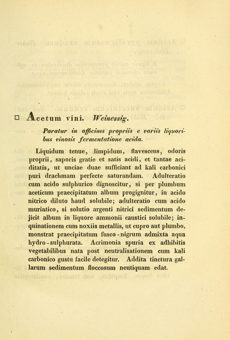 O Acetum vini. Wemessig* Pa/ratur in offictms proprns e varns liquori- bifs mnosis fermentatione acida. Liquidum tenue, limpidum, flavescens, odoris proprii, saporis gratie et satis acidi, et tantae aci- ditatis^ ut unciae duae sufficiant ad kali carbonici puri drachmam perfecte saturandam. Adulteratio cum acido sulphurico dignoscitur, si per plumbum aceticum praecipitatum album progignitur, in acido nitrico diluto haud sohibile; adulteratio cum acido muriatico, si solutio argenti nitrici sedimentum de- jicit album in liquore ammonii caustici solubile; in- quinationem cum noxiis metallis, ut cupro aut plumbo, monstrat praecipitatum fusco-nigrum admixta aqua hydro-sulphurata. Acrimonia spuria ex adhibitis vegetabilibus nata post neutralisationem cum kali carbonico gustu facile detegitur. Addita tinctura gal- larum sedimentum floccosum neutiquam edat.