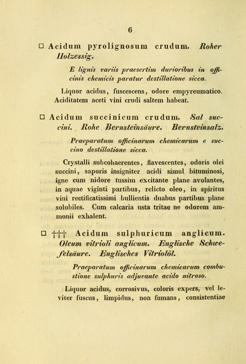 □ Acidum pyrolignosum crudum. Roher Holzessig. E Ugnis variis praesertim duriorihm in offi- cinis chemicis pa/rattir destillatione sicca. Liqiior acidiis, fuscescens, odore empyreumatico. Aciditatem aceti vini crudi saltem habeat. n Acidum succinicum crudum. Sal suc- cini, Rolie Bernsteinsdure. Bernsteinsalz, Praeparatum officina/rum chemicarum e suc- cino destillatione sicca. Crystalli subcohaerentes, fiavescentes, odoris olei succini, saporis insigniter acidi simul bituminosi^ igne cum nidore tussim excitante plane avolantes, in aquae viginti partibus, relicto oleo, in spiritus vini rectificatissimi bullientis duabus partibus plane solubiles. Cum calcaria usta tritae ne odorem am- monii exhalent. □ -j-j-j- Acidum sulphuricum anglicum. Oleum vitrioli anglicum, EngUscJie Schwe- Jelsdure, Englisches Vitriolol. Praeparatum officinarum chemicarum combu- stione sulphuris adjuvante acido nitroso. Liquor acidus, corrosivus, coloris expers, vel le- ^iter fuscus, limpidus, non fumans, consistentiae
