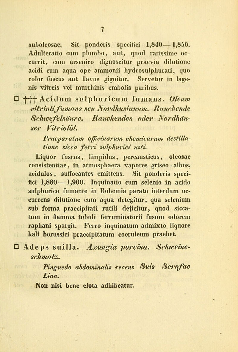 suboleosae. Sit ponderis specifici 1,840—1,850. Adulteratio cum plumbo, aut, quod rarissime oc- currit, cum arsenico dignoscitur praevia dilutione acidi cum aqua ope ammonii hydrosulphurati, quo color fuscus aut flavus gignitur. Servetur in lage- nis vitreis vel murrhinis embolis paribus. □ -|-j-j-Acidum sulphuricum fumans. Oleum miriolifumans seu NordJmsiamim. Raucliende Schweyelsdure. Rauchetides oder Nordhdu- ser Vitriolol. Praeimratum o^cmartim chemicarum destilla- tione sicca ferri stilphurici usti, Liquor fuscus, limpidus, percausticus, oleosae consistentiae, in atmosphaera vapores griseo-albos, acidulos, sufFocantes emittens. Sit ponderis speci- fici 1,860 —1,900. Inquinatio cum selenio in acido sulphurico fumante in Bohemia parato interdum oc- currens dilutione cum aqua detegitur, qua selenium sub forma praecipitati rutili dejicitur, quod sicca- tum in flamma tubuli ferruminatorii fusum odorem raphani spargit. Ferro inquinatum admixto liquore kali borussici praecipltatum coeruleum praebet. n Adeps suilla. Axungia porcina* Schweine- schmalz. Finguedo ahdominalis recens Suis Scrq/he Ldnn» Non nisi bene elota adhibeatur.