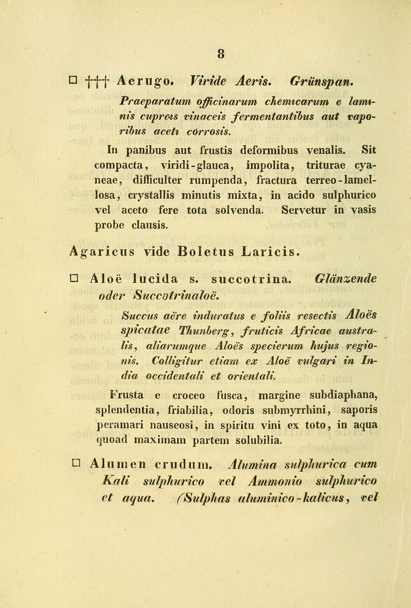 □ fff Aerugo. Viride Aeris, Griinspan, Praepttratum officinarum chemtcarum e lami- nis cupre-is vinaceis fermentantibus aut vapo- ribus aceti c6rrosis. In panibus aiit frustis deformibus venalis. Sit compacta, viridi-glauca, impolita, triturae cya- neae, difficulter rumpenda, fractura terreo-lamel- losa, crystallis minutis mixta, in acido sulphurico vel aceto fere tota solvenda. Servetur in vasis probe clausis. Agariciis vide Boletus Laricis. □ Aloe lucida s. succotrina. Glmzende oder Succotrinaloe, Succtes aere induratus e foliis resectis Aloes spicatae Thunherg, fruticis Africae austra- lis, alia/i^umque Aloes specierum hujus regio- nis. Colligitur etiam ex Aloe vulgari in In- dia occidentali et orientali. Frusta e croceo fusca, margine subdiaphana, splendentia, friabilia, odoris submyrrhini, saporis peramari nauseosi, in spiritu vini ex toto, in aqua quoad maximam partem solubilia. □ Alumen crudum, Alumina sulphurica cutn Kali snlphurico tel Ammonio sulphurico ct aqua. fSulphas aluminico-halicusy vel
