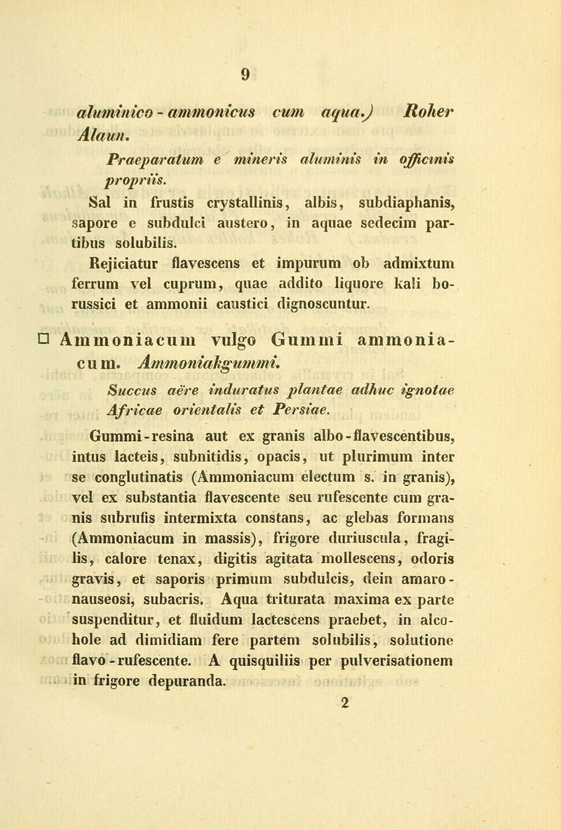 aluminico - ammonicus cum aqua.J Roher Alaun. Praepctratum e mineris ahiminis in offictnis propriis. Sal in frustis crystallinis, albis, subdiaphanis, sapore e subdulci austero, in aquae sedecim par- tibus soiubilis. Rejiciatur flavescens et impurum ob admixtum ferrum vel cuprum, quac addito liquore kali bo- russici et ammonii caustici dignoscuntur. O Ammoniacum vulgo Gummi ammonia- cum. Ammoniahgummi, Succus aere induratus plantae adhuc ignotae Africae orientalis et Persiae. Gummi-resina aut ex granis albo-flavescentibus, intus lacteis, subnitidis, opacis, ut plurimum inter se conglutinatis (Ammoniacum electum s. in granis), vel ex substantia flavescente seu rufescente cum gra- nis subrufis intermixta constans, ac giebas formans (Ammoniacum in massis), frigore duriuscula, fragi- lis, calore tenax, digitis agitata mollescens, odoris gravis, et saporis primum subdulcis, dein arnaro- nauseosi, subacris« Aqua triturata maxima ex parte suspenditur, et fluidum lactescens praebet, in alco- hole ad dimidiam fere partem solubilis, solutione : flavo - rufescente. A quisquiliis per pulverisationem .^ iiin frigore depuranda. 2