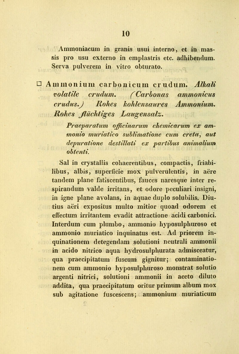 Ammoniacum in granis usui interno, et in mas- sis pro usu externo in emplastris etc. adhibendum. Serva pulverem in vitro obturato. □ Ammoiiium carbonicum crudum. Alkali volatile crudum, fCarbonas ammonicus crudm.J RoJies kohlensaures Ammonium. Rolies JtucJUiges Laugensalz. Praeparatum officinarum cJiemicarum ex am~ monio muriatico suhlimatione cum creta, aut depuratione destillati ex partibus animalium ohtenti. Sal in crystallis cohaerentibus, compactis, friabi- libus, albis, superficie mox pulverulentis, in aere tandem plane fatiscentibus, fauces naresque inter re- spirandum valde irritans, et odore peculiari insigni, in igne plane avolans, in aquae duplo solubilis. Diu- tius aeri expositus multo mitior quoad odorem et effectum irritantem evadit attractione acidi carbonici. Interdum cum plumbo, ammonio hyposulphuroso et ammonio muriatico inquinatus est. Ad priorem in- quinationem detegendam solutioni neutrali ammonii in acido nitrico aqua hydrosulphurata admisceatur, qua praecipitatum fuscum gignitur; contaminatio- nem cum ammonio hyposulphuroso monstrat solutio argenti nitrici, solutioni ammonii in aceto diluto addita, qua praecipitatum oritur primum album mox sub agitatione fuscescens; ammonium muriaticum