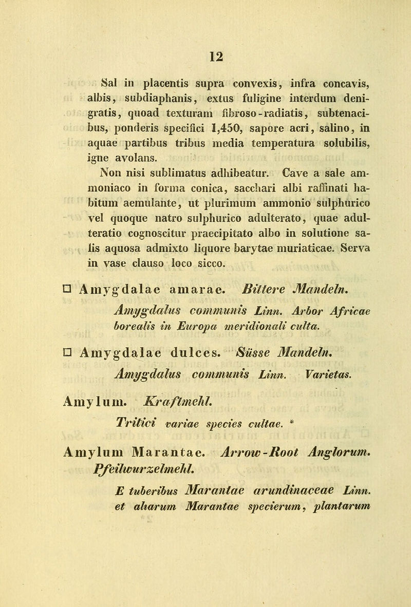 Sal in placentis supra convexis, infra concavis, albis, subdiaphanis, extus fuligine interdum deni- gratis, quoad texturam fibroso - radiatis, subtenaci- bus, ponderis specilici 1,450, sapore acri, salino, in aquae partibus tribus media temperatura solubilis, igne avolans. Non nisi sublimatus adhibeatur. Cave a sale am- moniaco in forma conica, sacchari albi raffinati ha- bitum aemulante, ut plurimum ammonio sulphurico vel quoque natro sulphurico adulterato, quae adul- teratio cognoscitur praecipitato albo in solutione sa- . lis aquosa admixto liquore barytae muriaticae. Serva in vase clauso loco sicco. n Amygdalae amarae. Biitere Mandeln, Amygdalm communis Linn. Arbor Africae borealis in Europa meridionali culta. □ Amygdajlae dulces. SHsse 3Iandeln, Amygdalus communis Linn. Varietas. A m y 1 u m. Kraflmehl, Tritici variae species cultae. * Amylum Marantae. Arrow-Root Anglorum, PfeilwurzelmeJd, E tuberibus Marantae arundinaceae Linn. et aharum Marantae specierum, plantarum