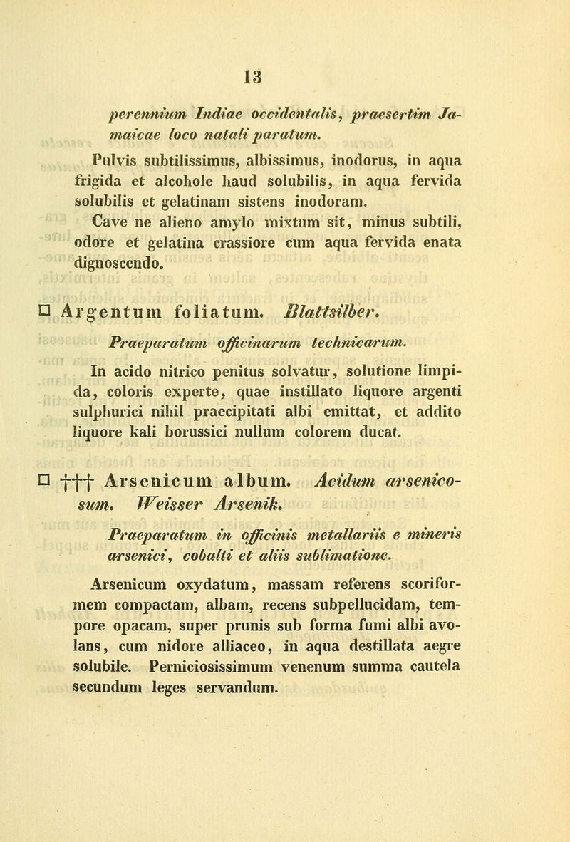 perennmm Indiae occidentalis ^ praesertim Ja- maicae loco natali paratum. Pulvis siibtilissimus, albissimus, inodorus, in aqua frigida et alcohole liaud solubilis, in aqua fervida solubilis et gelatinam sistens inodoram. Cave ne alieno amylo mixtum sit, minus subtili, odore et gelatina crassiore cum aqua fervida enata dignoscendo, □ Argentum foliatum. Blattsilher. Praeparatum ojfficinarum technica/rum. In acido nitrico penitus solvatur, solutione limpi- da, coloris experte, quae instillato liquore argenti sulphurici nihil praecipitati albi emittat, et addito liquore kali borussici nullum colorem ducat. □ ^^-j- Arsenicum album. Acidum arsenico- sum. TFeisser Arsenih Praeparatum in ojfficinis metallariis e mineris a/rsenici, cohalti et aliis sublimatione. Arsenicum oxydatum, massam referens scorifor- mem compactam, albam, recens subpellucidam, tem- pore opacam, super prunis sub forma fumi albi avo- lans, cum nidore alliaceo, in aqua destillata aegre solubile. Perniciosissimum venenum summa cautela secundum leges servandum.