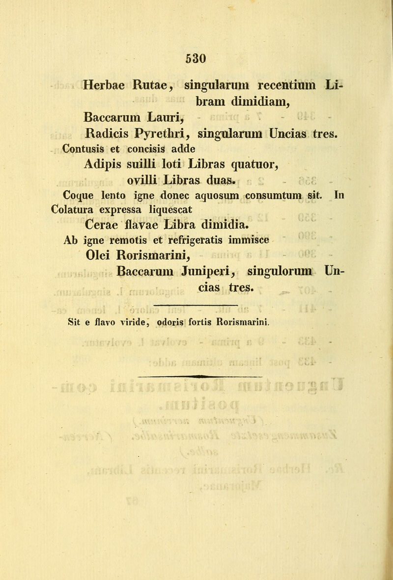 Herbae Rutae, singularum recentium Li- bram dimidiam^ Baccarum Lauri, Radicis Pyretihri, sing^arum Uncias tres. Contusis et concisis adde Adipis suilli loti Libras quatuor, ovilli Libras duas. Coque lento igne donec aquosum consumtum sit. In Colatura expressa liquescat Cerae flavae Libra dimidia. Ab igne remotis et refrigeratis immisce Olei Rorismarini, Baccarum Juniperi, singulorum Un- cias tres. Sit e flavo viride, odoris fortis Rorismarini.