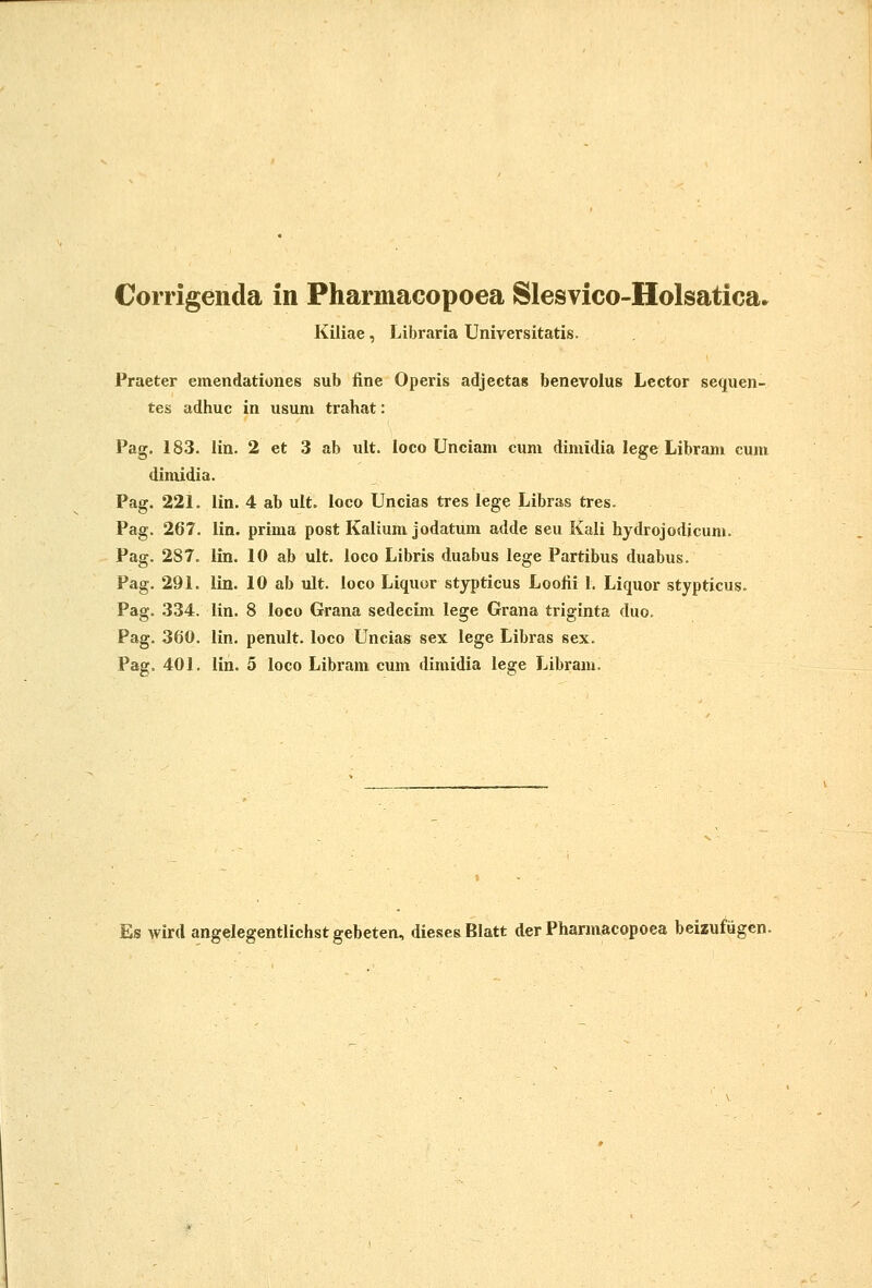 Corrigenda in PharmaGopoea Slesvico-Holsatica» Kiliae, Libraria Universitatis. Praeter emendationes sub fine Operis adjectas benevolus Lcctor sequen- tes adhuc in usum trahat: Pag. 183. lin. 2 et 3 ab ult. loco Unciam cum dimidia lege Libram cum dimidia. Pag. 221. iin. 4 ab ult. ioco Uncias tres lege Libras tres. Pag. 267. lin. prima post Kalium jodatum adde seu Kali hydrojodicum. Pag. 287. lin. 10 ab ult. loco Libris duabus lege Partibus duabus. Pag. 291. lin. 10 ab ult. loco Liquor stypticus Lootii I, Liquor stypticus. Pag. 334. lin. 8 loco Grana sedecim lege Grana triginta duo. Pag. 360. lin. penult. loco Uncias sex lege Libras sex. Pag. 401. lin. 5 loco Libram cum dimidia lege Libram. Es wird angelegentlichst gebeten, diesesBIatt der Pharmacopoea beizufugcn.