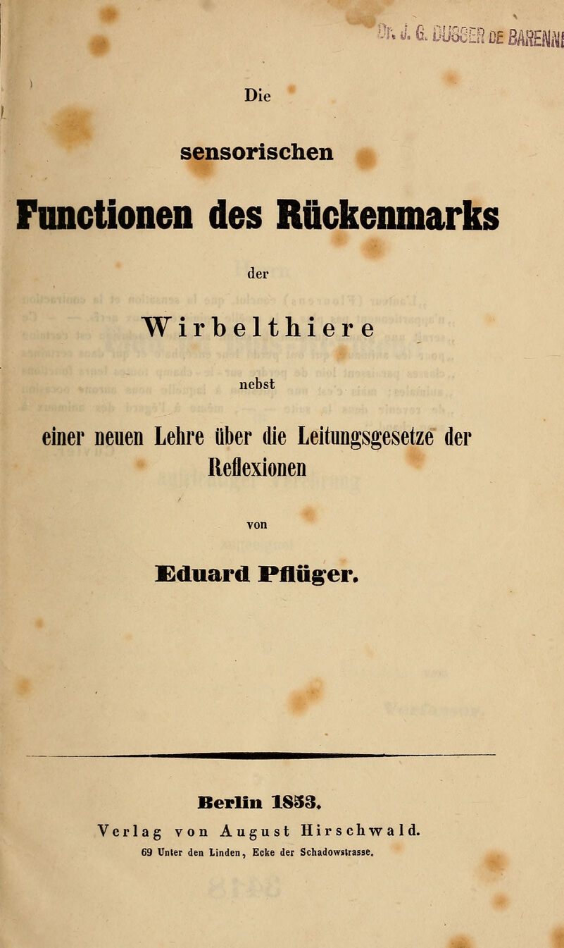 Die ' sensorischen Fimctionen des Rückenmarks der Wirbelthiere nebst einer neuen Lehre über die Leitungsgesetze der Reflexionen £duard Pflfig^er, Berlin 1833« Verlag von August Hirschwald. 69 Unter den Linden, Ecke der Schadowstrasse. m.