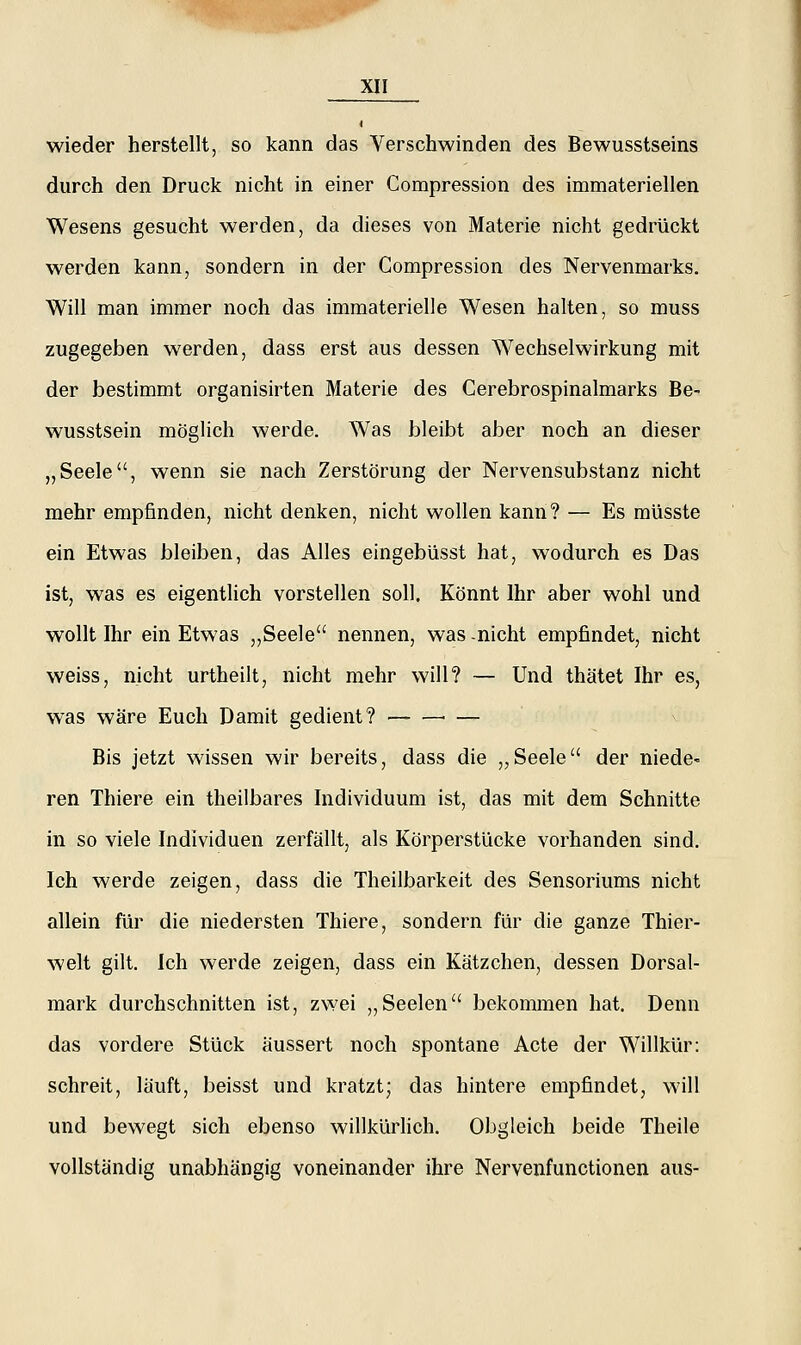 wieder herstellt, so kann das Verschwinden des Bewusstseins durch den Druck nicht in einer Compression des immateriellen Wesens gesucht werden, da dieses von Materie nicht gedrückt werden kann, sondern in der Compression des Nervenmarks. Will man immer noch das immaterielle Wesen halten, so muss zugegeben werden, dass erst aus dessen Wechselwirkung mit der bestimmt organisirten Materie des Cerebrospinalmarks Be- wusstsein möglich werde. Was bleibt aber noch an dieser „Seele, wenn sie nach Zerstörung der Nervensubstanz nicht mehr empfinden, nicht denken, nicht wollen kann? — Es müsste ein Etwas bleiben, das Alles eingebüsst hat, wodurch es Das ist, was es eigentlich vorstellen soll. Könnt Ihr aber wohl und wollt Ihr ein Etwas ,,Seele nennen, was nicht empfindet, nicht weiss, nicht urtheilt, nicht mehr will? — Und thätet Ihr es, was wäre Euch Damit gedient? ■ — v Bis jetzt wissen wir bereits, dass die „Seele der niede- ren Thiere ein theilbares Individuum ist, das mit dem Schnitte in so viele Individuen zerfällt, als Körperstücke vorhanden sind. Ich werde zeigen, dass die Theilbarkeit des Sensoriums nicht allein für die niedersten Thiere, sondern für die ganze Thier- welt gilt. Ich werde zeigen, dass ein Kätzchen, dessen Dorsal- mark durchschnitten ist, zwei „Seelen bekommen hat. Denn das vordere Stück äussert noch spontane Acte der Willkür: schreit, läuft, beisst und kratzt; das hintere empfindet, will und bewegt sich ebenso willkürHch. Obgleich beide Theile vollständig unabhängig voneinander ihre Nervenfunctionen aus-
