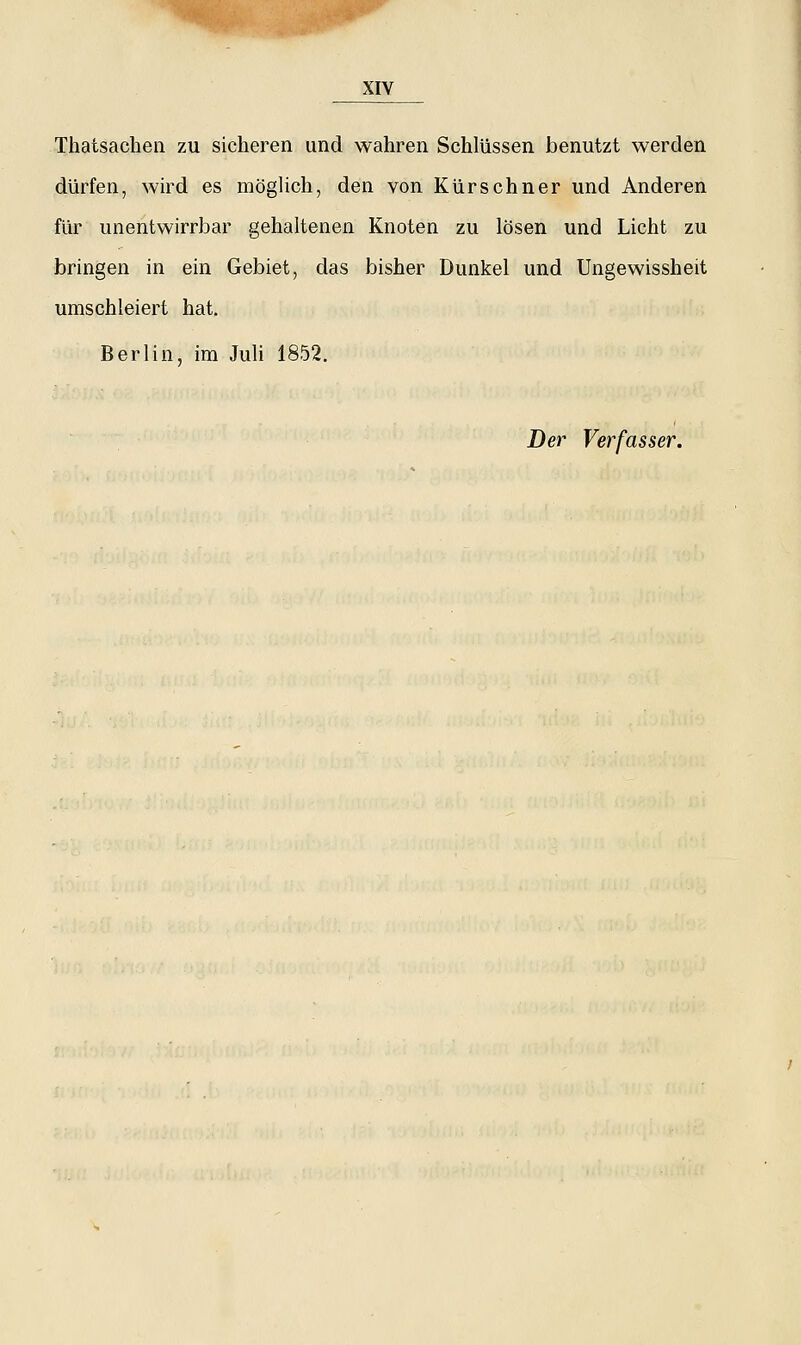 Thatsachen zu sicheren und wahren Schlüssen benutzt werden dürfen, wird es möglich, den von Kürschner und Anderen für unentwirrbar gehaltenen Knoten zu lösen und Licht zu bringen in ein Gebiet, das bisher Dunkel und Ungewissheit umschleiert hat. Berlin, im Juli 1852. Der Verfasser.