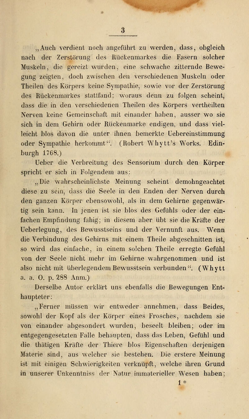 ,,Aiich verdient noch angeführt zu werden, dass, obgleich nach der Zerstörung des Rückenmarkes die Fasern solcher Muskeln, die gereizt wurden, eine schwache zitternde Bewe- gung zeigten, doch zwischen den verschiedenen Muskeln oder Theilen des Körpei'S keine Sympathie, sowie vor der Zerstörung des Rückenmarkes stattfand; woraus denn zu folgen scheint, dass die in den verschiedenen Theilen des Körpers vertheilten Nerven keine Gemeinschaft mit einander haben, ausser wo sie sich in dem Gehirn oder Rückenmarke endigen, und dass viel- leicht blos davon die unter ihnen bemerkte Uebereinstimmung oder Sympathie herkommt. (Robert Whvtt's Works. Edin- burgh 1768.) lieber die Verbreitung des Sensorium durch den Körper spricht er sich in Folgendem aus: „Die wahrscheinlichste Meinung scheint demohngeachtet diese zu sein, dass die Seele in den Enden der Nerven durch den ganzen Körper ebensowohl, als in dem Gehirne gegenwär- tig sein kann. In jenen ist sie blos des Gefühls oder der ein- fachen Empfindung fähig; in diesem aber übt sie die Kräfte der Ueberlegung, des Bewusstseins und der Vernunft aus. Wenn die Verbindung des Gehirns mit einem Theile abgeschnitten ist, so wird das einfache, in einem solchen Theile erregte Gefühl von der Seele nicht mehr im Gehirne wahrgenommen und ist also nicht mit überlegendem Bewusstsein verbunden. (Whytt a. a. 0. p. 288 Anm.) Derselbe Autor erklärt uns ebenfalls die Bewegungen Ent- haupteter : ,,Ferner müssen wir entweder annehmen, dass Beides, sowohl der Kopf als der Körper eines Frosches, nachdem sie von einander abgesondert wurden, beseelt bleiben; oder im entgegengesetzten Falle behaupten, dass das Leben, Gefühl und die thätigen Kräfte der Thiere blos Eigenschaften derjenigen Materie sind, aus weicher sie bestehen. Die erstere Meinung ist mit einigen Schwierigkeiten verknüpft, welche ihren Grund in unserer Unkenntniss der Natur immaterieller Wesen haben; 1-'